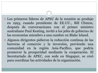  Los primeros líderes de APEC de la reunión se produjo 
en 1993, cuando presidente de EE.UU., Bill Clinton, 
después de conversaciones con el primer ministro 
australiano Paul Keating, invitó a los jefes de gobierno de 
las economías miembro a una cumbre en Blake Island. 
 Algunos dirigentes pidieron la reducción continua de las 
barreras al comercio y la inversión, previendo una 
comunidad en la región Asia-Pacífico, que podría 
promover la prosperidad mediante la cooperación. El 
Secretariado de APEC, con sede en Singapur, se creó 
para coordinar las actividades de la organización. 
 