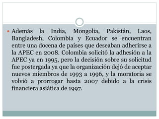 Además la India, Mongolia, Pakistán, Laos, 
Bangladesh, Colombia y Ecuador se encuentran 
entre una docena de países que deseaban adherirse a 
la APEC en 2008. Colombia solicitó la adhesión a la 
APEC ya en 1995, pero la decisión sobre su solicitud 
fue postergada ya que la organización dejó de aceptar 
nuevos miembros de 1993 a 1996, y la moratoria se 
volvió a prorrogar hasta 2007 debido a la crisis 
financiera asiática de 1997. 
 