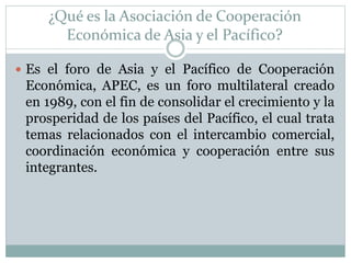 ¿Qué es la Asociación de Cooperación 
Económica de Asia y el Pacífico? 
 Es el foro de Asia y el Pacífico de Cooperación 
Económica, APEC, es un foro multilateral creado 
en 1989, con el fin de consolidar el crecimiento y la 
prosperidad de los países del Pacífico, el cual trata 
temas relacionados con el intercambio comercial, 
coordinación económica y cooperación entre sus 
integrantes. 
 