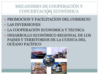 MECANISMO DE COOPERACIÓN Y 
CONCERTACIÓN ECONÓMICA 
 PROMOCION Y FACILITACION DEL COMERCIO 
 LAS INVERSIONES 
 LA COOPERACIÓN ECONOMICA Y TECNICA 
 DESARROLLO ECONÓMICO REGIONAL DE LOS 
PAISES Y TERRITORIOS DE LA CUENCA DEL 
OCÉANO PACÍFICO 
 