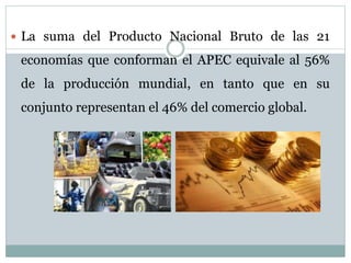  La suma del Producto Nacional Bruto de las 21 
economías que conforman el APEC equivale al 56% 
de la producción mundial, en tanto que en su 
conjunto representan el 46% del comercio global. 
 