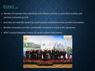 CONT ..
 Member Economies take individual and collective actions to open their markets and
promote economic growth
• Activities are centrally funded by small annual contributions from member Economies
• Member economies provide considerable resources to assist in the operations
• APEC’s project database contain all project related information
 