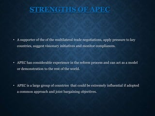 STRENGTHS OF APEC
• A supporter of the of the multilateral trade negotiations, apply pressure to key
countries, suggest visionary initiatives and monitor compliances.
• APEC has considerable experience in the reform process and can act as a model
or demonstration to the rest of the world.
• APEC is a large group of countries that could be extremely influential if adopted
a common approach and joint bargaining objectives.
 