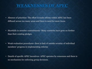 WEAKNESSES OF APEC
• Absence of priorities- The effort in trade reform within APEC has been
diffused across too many areas and there is need for more focus.
• Shortfalls in member commitments- Many countries have gone no further
than their existing pledges.
• Weak evaluation procedures- there is lack of outside scrutiny of individual
members’ progress in implementing reforms
• Dearth of specific APEC incentives- APEC operates by consensus and there is
no mechanism for enforcing group decisions.
 