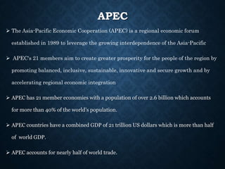 APEC
 The Asia-Pacific Economic Cooperation (APEC) is a regional economic forum
established in 1989 to leverage the growing interdependence of the Asia-Pacific
 APEC's 21 members aim to create greater prosperity for the people of the region by
promoting balanced, inclusive, sustainable, innovative and secure growth and by
accelerating regional economic integration
 APEC has 21 member economies with a population of over 2.6 billion which accounts
for more than 40% of the world’s population.
 APEC countries have a combined GDP of 21 trillion US dollars which is more than half
of world GDP.
 APEC accounts for nearly half of world trade.
 