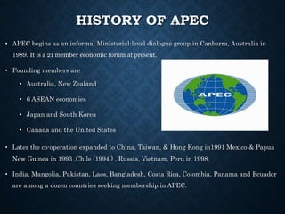 HISTORY OF APEC
• APEC begins as an informal Ministerial-level dialogue group in Canberra, Australia in
1989. It is a 21 member economic forum at present.
• Founding members are
• Australia, New Zealand
• 6 ASEAN economies
• Japan and South Korea
• Canada and the United States
• Later the co-operation expanded to China, Taiwan, & Hong Kong in1991 Mexico & Papua
New Guinea in 1993 ,Chile (1994 ) , Russia, Vietnam, Peru in 1998.
• India, Mangolia, Pakistan, Laos, Bangladesh, Costa Rica, Colombia, Panama and Ecuador
are among a dozen countries seeking membership in APEC.
 