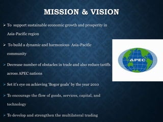 MISSION & VISION
 To support sustainable economic growth and prosperity in
Asia-Pacific region
 To build a dynamic and harmonious Asia-Pacific
community
 Decrease number of obstacles in trade and also reduce tariffs
across APEC nations
 Set it’s eye on achieving ‘Bogor goals’ by the year 2010
 To encourage the flow of goods, services, capital, and
technology
 To develop and strengthen the multilateral trading
 