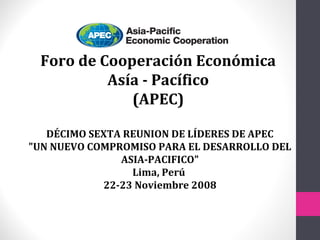 Foro de Cooperación Económica
Asía - Pacífico
(APEC)
DÉCIMO SEXTA REUNION DE LÍDERES DE APEC
"UN NUEVO COMPROMISO PARA EL DESARROLLO DEL
ASIA-PACIFICO"
Lima, Perú
22-23 Noviembre 2008
 