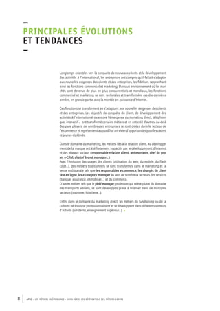 –principales 
évolutions 
et tendances 
– 
Longtemps orientées vers la conquête de nouveaux clients et le développement 
des activités à l’international, les entreprises ont compris qu’il fallait s’adapter 
aux nouvelles exigences des clients et des entreprises, les fidéliser, rapprochant 
ainsi les fonctions commercial et marketing. Dans un environnement où les mar-chés 
sont devenus de plus en plus concurrentiels et mondiaux, les fonctions 
commercial et marketing se sont renforcées et transformées ces dix dernières 
années, en grande partie avec la montée en puissance d’Internet. 
Ces fonctions se transforment en s’adaptant aux nouvelles exigences des clients 
et des entreprises. Les objectifs de conquête du client, de développement des 
activités à l’international ou encore l’émergence du marketing direct, téléphoni-que, 
interactif… ont transformé certains métiers et en ont créé d’autres. Au-delà 
des pure players, de nombreuses entreprises se sont créées dans le secteur de 
l’e-commerce et représentent aujourd’hui un vivier d’opportunités pour les cadres 
et jeunes diplômés. 
Dans le domaine du marketing, les métiers liés à la relation client, au développe-ment 
de la marque ont été fortement impactés par le développement d’Internet 
et des réseaux sociaux (responsable relation client, webmarketer, chef de pro-jet 
e-CRM, digital brand manager…). 
Avec l’évolution des usages des clients (utilisation du web, du mobile, du flash 
code…), des métiers traditionnels se sont transformés dans le marketing et la 
vente multicanale tels que les responsables e-commerce, les chargés de clien-tèle 
en ligne, les e-category manager au sein de nombreux secteurs des services 
(banque, assurance, immobilier…) et du commerce. 
D’autres métiers tels que le yield manager, profession qui relève plutôt du domaine 
des transports aériens, se sont développés grâce à Internet dans de multiples 
secteurs (tourisme, hôtellerie…). 
Enfin, dans le domaine du marketing direct, les métiers du fundraising ou de la 
collecte de fonds se professionnalisent et se développent dans différents secteurs 
d’activité (solidarité, enseignement supérieur…). • 
8 APEC – LES MÉTIERS EN ÉMERGENCE – HORS-SÉRIE, LES RéfeeilnrtéS des eimrsté caders 
 