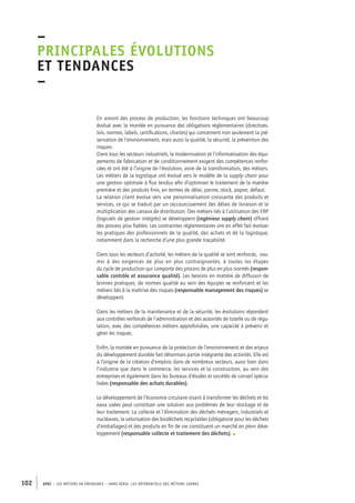 –principales 
évolutions 
et tendances 
– 
En amont des process de production, les fonctions techniques ont beaucoup 
évolué avec la montée en puissance des obligations réglementaires (directives, 
lois, normes, labels, certifications, chartes) qui concernent non seulement la pré-servation 
de l’environnement, mais aussi la qualité, la sécurité, la prévention des 
risques. 
Dans tous les secteurs industriels, la modernisation et l’informatisation des équi-pements 
de fabrication et de conditionnement exigent des compétences renfor-cées 
et ont été à l’origine de l’évolution, voire de la transformation, des métiers. 
Les métiers de la logistique ont évolué vers le modèle de la supply chain pour 
une gestion optimale à flux tendus afin d’optimiser le traitement de la matière 
première et des produits finis, en termes de délai, panne, stock, papier, défaut. 
La relation client évolue vers une personnalisation croissante des produits et 
services, ce qui se traduit par un raccourcissement des délais de livraison et la 
multiplication des canaux de distribution. Des métiers liés à l’utilisation des ERP 
(logiciels de gestion intégrés) se développent (ingénieur supply chain) offrant 
des process plus fiables. Les contraintes réglementaires ont en effet fait évoluer 
les pratiques des professionnels de la qualité, des achats et de la logistique, 
notamment dans la recherche d’une plus grande traçabilité. 
Dans tous les secteurs d’activité, les métiers de la qualité se sont renforcés, sou-mis 
à des exigences de plus en plus contraignantes, à toutes les étapes 
du cycle de production qui comporte des process de plus en plus normés (respon-sable 
contrôle et assurance qualité). Les besoins en matière de diffusion de 
bonnes pratiques, de normes qualité au sein des équipes se renforcent et les 
métiers liés à la maîtrise des risques (responsable management des risques) se 
développent. 
Dans les métiers de la maintenance et de la sécurité, les évolutions répondent 
aux contrôles renforcés de l’administration et des autorités de tutelle ou de régu-lation, 
avec des compétences métiers approfondies, une capacité à prévenir et 
gérer les risques. 
Enfin, la montée en puissance de la protection de l’environnement et des enjeux 
du développement durable fait désormais partie intégrante des activités. Elle est 
à l’origine de la création d’emplois dans de nombreux secteurs, aussi bien dans 
l’industrie que dans le commerce, les services et la construction, au sein des 
entreprises et également dans les bureaux d’études et sociétés de conseil spécia-lisées 
(responsable des achats durables). 
Le développement de l’économie circulaire visant à transformer les déchets et les 
eaux usées peut constituer une solution aux problèmes de leur stockage et de 
leur traitement. La collecte et l’élimination des déchets ménagers, industriels et 
nucléaires, la valorisation des biodéchets recyclables (obligatoire pour les déchets 
d’emballages) et des produits en fin de vie constituent un marché en plein déve-loppement 
(responsable collecte et traitement des déchets). • 
102 APEC – LES MÉTIERS EN ÉMERGENCE – HORS-SÉRIE, LES RéfeeilnrtéS des eimrsté caders 
 