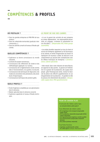 APEC – LES MÉTIERS EN ÉMERGENCE – HORS-SÉRIE, LES RéférentielS des métiers cadres 103 
–C 
OMPÉTENCES & PROFILs 
– 
Où postuler ? 
• Dans les grandes entreprises et PME-PMI de tous 
secteurs, 
• Dans les collectivités territoriales (syndicats inter-communaux…), 
• Dans les cabinets conseils et bureaux d’études spé-cialisés. 
Quelles compétences ? 
• Expérience ou bonne connaissance du monde 
industriel, 
• Conduite de projets transversaux, 
• Connaissance des référentiels de sûreté et des 
méthodologies appliqués à un secteur, 
• Connaissance de la réglementation et des normes 
liées à l‘environnement, à la qualité, à la sécurité, 
• Connaissances des techniques de négociation, des 
modes de consultation des prestataires, des procé-dures 
d’import-export, 
• Connaissances techniques des produits gérés. 
Quels profils ? 
• École d’ingénieurs complétée par une spécialisation 
dans le domaine. 
• Master spécialisé dans le domaine concerné. 
• Expérience appréciée en bureau d’études techni-ques. 
Le point de vue des cadres 
« Je suis le garant des activités de mon entreprise 
au niveau réglementaire ; ma responsabilité person-nelle 
est engagée, civilement et pénalement en 
cas d’accident. » (Responsable HSE, filiale groupe 
automobile) 
« Les achats durables impactent sur tous les biens et 
services de l’entreprise, également sur les fournisseurs 
et les salariés, en termes d’organisation du travail. Ils 
impliquent de nouveaux critères de décision et de 
comportement qui peuvent être contradictoires avec 
les réflexes historiques de l’entreprise. » (Acheteur 
senior, cabinet spécialisé) 
« Mon travail, dans notre industrie de main-d’oeuvre, 
est organisé en deux parties : la gestion de l’informa-tion 
et la gestion de la production, des supply chain 
people : gérer l’historique des ventes, évaluer la néces-sité 
de prévoir des effectifs supplémentaires en cas 
d’augmentation de la production... En gardant en tête 
les process et le cheminement des produits. » (Respon-sable 
supply chain, PMI agroalimentaire) 
Pour en savoir plus 
•L’annuaire des métiers cadres Apec 
sur annuaire-metiers.cadres.apec.fr 
•Les référentiels des métiers cadres 
– De la logistique et du transport (responsable 
supply chain) 
– De la production industrielle (responsable QHSE/ 
risques industriels) 
– De l’agroalimentaire (ingénieur contrôle qualité) 
– De l’environnement (responsable traitement 
déchets) 
– Des achats (acheteur industriel) 
•Les fiches fonctions 
– Logistique, qualité-sécurité, achats 
sur cadres.apec.fr, rubrique « Marché de l’emploi » 
 