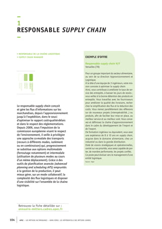 –1 
Responsable supply chain 
– 
• Responsable de la chaîne logistique 
• supply chain manager 
jeunes 
diplômés 
jeunes 
cadres 
cadres 
confirmés 
Le responsable supply chain conçoit 
et gère les flux d’informations sur les 
marchandises, depuis l’approvisionnement 
jusqu’à l’expédition, dans le souci 
d’optimiser le rapport coût-qualité-délais 
et dans le respect des réglementations. 
Depuis 2006, sous l’impulsion de la 
commission européenne visant le respect 
de l’environnement, il veille à privilégier 
une approche co-modale des transports 
(recours à différents modes, isolément 
ou en combinaison) qui, progressivement 
se substitue aux options multimodale 
(ferroutage notamment) et intermodale 
(utilisation de plusieurs modes au cours 
d’un même déplacement). Grâce à des 
outils de planification avancée (advanced 
planning and scheduling APS) empruntés 
à la gestion de la production, il peut 
mieux gérer, sur un mode collaboratif, la 
complexité des flux logistiques et disposer 
d’une visibilité sur l’ensemble de la chaîne 
logistique. 
Retrouvez la fiche détaillée sur : 
annuaire-métiers.cadres.apec.fr 
exemple d’offre 
Responsable supply chain H/F 
Versailles (78) 
Pour un groupe important du secteur alimentaire, 
au sein de sa direction Approvisionnement et 
Logistique. 
À la tête d’une équipe de 3 ingénieurs, votre mis-sion 
consiste à optimiser la supply chain. 
Ainsi, vous contribuez à améliorer le taux de ser-vice 
des entrepôts, à baisser les jours de stocks ; 
vous veillez à la bonne détention des produits en 
entrepôts. Vous travaillez avec les fournisseurs 
pour améliorer la qualité des livraisons, recher-chez 
la simplification des flux et la réduction des 
coûts. Vous menez parallèlement des réflexions 
sur de nouveaux projets (interopérabilité...) ou 
produits, afin de faciliter leur mise en place, au 
meilleur service et au meilleur coût. Vous conce-vez 
et définissez la chaîne d’approvisionnement 
dans le cadre du développement de l’import et 
de l’export. 
De formation ingénieur ou équivalent, vous avez 
une expérience de 8 à 10 ans en supply chain, 
acquise dans le domaine alimentaire, chez un 
industriel ou dans la grande distribution. 
Doté de visions stratégiques et opérationnelles, 
centré sur vos priorités, vous serez capable de por-ter, 
de manière performante, les projets confiés. 
Ce poste peut évoluer vers le management d’une 
entité logistique. 
Source : Apec 
104 APEC – LES MÉTIERS EN ÉMERGENCE – HORS-SÉRIE, LES RéfeeilnrtéS des eimrsté caders 
 