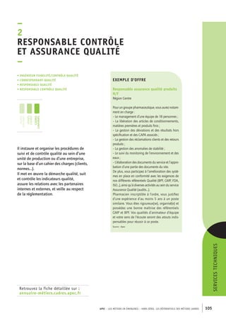 Responsable contrôle 
et assurance qualité 
– 
APEC – LES MÉTIERS EN ÉMERGENCE – HORS-SÉRIE, LES RéférentielS des métiers cadres 105 
ser vices techni ques 
exemple d’offre 
Responsable assurance qualité produits 
H/F 
Région Centre 
Pour un groupe pharmaceutique, vous aurez notam-ment 
en charge : 
– Le management d’une équipe de 18 personnes ; 
– La libération des articles de conditionnements, 
matières premières et produits finis ; 
– La gestion des déviations et des résultats hors 
spécification et des CAPA associés ; 
– La gestion des réclamations clients et des retours 
produits ; 
– La gestion des anomalies de stabilité ; 
– Le suivi du monitoring de l’environnement et des 
eaux ; 
– L’élaboration des documents du service et l’appro-bation 
d’une partie des documents du site. 
De plus, vous participez à l’amélioration des systè-mes 
en place en conformité avec les exigences de 
nos différents référentiels Qualité (BPF, GMP, FDA, 
ISO...), ainsi qu’à diverses activités au sein du service 
Assurance Qualité (audits...). 
Pharmacien inscriptible à l’ordre, vous justifiez 
d’une expérience d’au moins 5 ans à un poste 
similaire. Vous êtes rigoureux(se), organisé(e) et 
possédez une bonne maîtrise des référentiels 
GMP et BPF. Vos qualités d’animateur d’équipe 
et votre sens de l’écoute seront des atouts indis-pensables 
pour réussir à ce poste. 
Source : Apec 
–2 
• Ingénieur fiabilité/contrôle qualité 
• correspondant qualité 
• responsable qualité 
• responsable contrôle qualité 
jeunes 
diplômés 
jeunes 
cadres 
cadres 
confirmés 
Il instaure et organise les procédures de 
suivi et de contrôle qualité au sein d’une 
unité de production ou d’une entreprise, 
sur la base d’un cahier des charges (clients, 
normes...). 
Il met en oeuvre la démarche qualité, suit 
et contrôle les indicateurs qualité, 
assure les relations avec les partenaires 
internes et externes, et veille au respect 
de la réglementation. 
Retrouvez la fiche détaillée sur : 
annuaire-métiers.cadres.apec.fr 
 