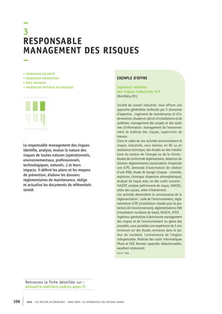 esponsable 
management des risques 
– 
exemple d’offre 
Ingénieur maîtrise 
des risques industriels H/F 
Montlhéry (91) 
Société de conseil industriel, nous offrons une 
approche généraliste renforcée par 5 domaines 
d’expertise : ingénierie de maintenance et d’in-terventions, 
–3R 
• Ingénieur sécurité 
• ingénieur prévention 
• risk manager 
• ingénieur maîtrise des risques 
jeunes 
diplômés 
jeunes 
cadres 
cadres 
confirmés 
106 APEC – LES MÉTIERS EN ÉMERGENCE – HORS-SÉRIE, LES RéfeeilnrtéS des eimrsté caders 
études et calculs d’installations et de 
systèmes, management des projets et des systè-mes 
d’information, management de l’environne-ment 
et maîtrise des risques, supervision de 
travaux. 
Dans le cadre de nos activités environnement et 
risques industriels, vous réalisez, en BE ou en 
assistance technique, des études sur des installa-tions 
du secteur de l’énergie ou de la chimie : 
études de conformité réglementaire, rédaction de 
dossiers réglementaires (autorisation d’exploiter 
une ICPE, demande d’autorisation de création 
d’une INB), étude de danger (risques : incendie, 
explosion, chimique, dispersion atmosphérique), 
analyse de risque avec un des outils suivants : 
HAZOP, analyse préliminaire de risque, AMDEC, 
arbre des causes, arbre d’événement. 
Ces activités demandent la connaissance de la 
réglementation : code de l’environnement, règle-mentation 
ICPE (installation classée pour la pro-tection 
de l’environnement), règlementations INB 
(installation nucléaire de base), REACH, ATEX. 
Ingénieur généraliste à dominante management 
des risques et de l’environnement ou génie des 
procédés, vous possédez une expérience de 5 ans 
minimum sur des études similaires dans le sec-teur 
du nucléaire. Connaissance de l’anglais 
indispensable. Maîtrise des outils informatiques 
Phast et FDS. Bonnes capacités rédactionnelles, 
excellent relationnel. 
Source : Apec 
Le responsable management des risques 
identifie, analyse, évalue la nature des 
risques de toutes natures (opérationnels, 
environnementaux, professionnels, 
technologiques, naturels…) et leurs 
impacts. Il définit les plans et les moyens 
de prévention, élabore les dossiers 
réglementaires de maintenance, rédige 
et actualise les documents de référentiels 
sûreté. 
Retrouvez la fiche détaillée sur : 
annuaire-métiers.cadres.apec.fr 
 