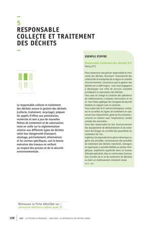 esponsable 
collecte et traitement 
des déchets 
– 
exemple d’offre 
Responsable traitement des déchets H/F 
Nancy (57) 
Nous proposons une gestion responsable et inno-vante 
–5R 
jeunes 
diplômés 
jeunes 
cadres 
cadres 
confirmés 
108 APEC – LES MÉTIERS EN ÉMERGENCE – HORS-SÉRIE, LES RéfeeilnrtéS des eimrsté caders 
des déchets, favorisant l’exemplarité des 
collectivités et entreprises de la région en matière 
d’environnement. Convaincus que la gestion des 
déchets est un défi majeur, nous nous engageons 
à développer une offre de services complète 
privilégiant la valorisation des déchets. 
Vous avez en charge la conduite des opérations 
de méthanisation/compost/valorisation et de 
tri. Vous faites appliquer les consignes de sécurité 
établies en rapport avec la conduite. 
Vous supervisez le tri mécano-biologique, condui-sez 
et surveillez les lignes de traitement en opti-misant 
leur disponibilité, gérez les flux entrants/ 
sortants en relation avec l’exploitation, rendez 
compte des anomalies… 
Vous êtes responsable du bon fonctionnement 
des équipements de déshydratation et de traite-ment 
des biogaz, du contrôle des paramètres du 
traitement de l’air… 
Ingénieur (ou équivalent) en génie mécanique ou 
génie des procédés, connaissances des procédés 
de traitement des déchets industriels, ménagers 
et organiques, si possible dédiées au secteur éner-gétique, 
expérience appréciée dans un bureau 
d’études spécialisé, chez un constructeur (concep-tion 
d’unités de tri et de traitement de déchets) 
ou dans un établissement industriel classé. 
Source : Apec 
Le responsable collecte et traitement 
des déchets assure la gestion des déchets 
(collecte, traitement, recyclage), prépare 
les appels d’offres aux prestataires, 
recherche et met à jour de nouvelles 
filières de traitement et de valorisation, 
reste en veille sur la réglementation 
relative aux différents types de déchets 
selon leur dangerosité (transport, 
stockage, pré-traitement, élimination) 
et les normes spécifiques, suit la bonne 
exécution des travaux en veillant 
au respect des process et de la sécurité 
environnementale. 
Retrouvez la fiche détaillée sur : 
annuaire-métiers.cadres.apec.fr 
 