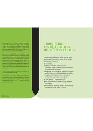 –hors-série, 
les référentiels 
des métiers cadres– 
Les référentiels des métiers cadres sont des outils 
destinés aux étudiants, aux cadres et aux acteurs 
des ressources humaines. 
Ils permettent : 
• de mieux connaître et faire connaître 
les métiers cadres d’une fonction ou d’un secteur 
au moyen de fiches-métiers, 
• d’identifier les entreprises où s’exercent ces métiers, 
• de fournir des informations pratiques permettant 
au lecteur d’aller plus loin dans la recherche 
d’un emploi ou pour pourvoir un poste. 
Ils sont réalisés à partir de l’analyse : 
• des offres d’emplois confiées à l’Apec et parues 
sur Internet, 
• d’interviews de recruteurs, de DRH, de responsables 
opérationnels et de cadres en poste. 
Cet ouvrage est créé à l’initiative de l’Apec, Association 
pour l’emploi des cadres, régie par la loi du 1er juillet 1901. 
Il s’agit d’une oeuvre collective, l’Apec en a la qualité 
d’auteur. L’Apec a été créée en 1966 et est administrée 
par les partenaires sociaux (MEDEF, CFDT Cadres, CFE-CGC, 
FO-Cadres, UGICA-CFDT, UGICT-CGT). 
Observatoire du marché de l’emploi cadre, l’Apec analyse 
et anticipe les évolutions dans un programme annuel 
d’études et de veille : grandes enquêtes annuelles (recru-tements, 
salaires, métiers et mobilité professionnelle des 
cadres, insertion professionnelle des jeunes diplômés…) 
et études spécifiques sur des thématiques clés auprès 
des jeunes de l’enseignement supérieur, des cadres et des 
entreprises. Le département études et recherche de 
l’Apec et sa quarantaine de collaborateurs animent cet 
observatoire. 
Toutes les études de l’Apec sont disponibles gratuitement 
sur le site www.cadres.apec.fr 
Toute reproduction totale ou partielle, par quelque pro-cédé 
que ce soit, sans l’autorisation expresse et conjointe 
de l’Apec, est strictement interdite et constituerait une 
contrefaçon (article L. 122-4 et L. 335-2 du Code de la 
propriété intellectuelle). 
ÉDITION 2013 
 