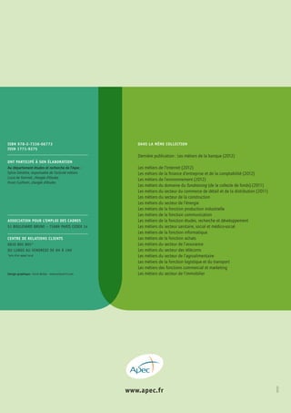 www.apec.fr 
ISBN 978-2-7336-06773 
ISSN 1771-9275 
DANS LA MÊME COLLECTION 
Dernière publication : Les métiers de la banque (2012) 
Les métiers de l’Internet (2012) 
Les métiers de la finance d’entreprise et de la comptabilité (2012) 
Les métiers de l’environnement (2012) 
Les métiers du domaine du fundraising (de la collecte de fonds) (2011) 
Les métiers du secteur du commerce de détail et de la distribution (2011) 
Les métiers du secteur de la construction 
Les métiers du secteur de l’énergie 
Les métiers de la fonction production industrielle 
Les métiers de la fonction communication 
Les métiers de la fonction études, recherche et développement 
Les métiers du secteur sanitaire, social et médico-social 
Les métiers de la fonction informatique 
Les métiers de la fonction achats 
Les métiers du secteur de l’assurance 
Les métiers du secteur des télécoms 
Les métiers du secteur de l’agroalimentaire 
Les métiers de la fonction logistique et du transport 
Les métiers des fonctions commercial et marketing 
Les métiers du secteur de l’immobilier 
Ont participé à son élaboration 
Au département études et recherche de l’Apec : 
Sylvie Delattre, responsable de l’activité métiers 
Lucie de Kerimel, chargée d’études 
Hoan Guilhem, chargée d’études 
ASSOCIATION POUR L’EMPLOI DES CADRES 
51 BOULEVARD BRUNE – 75689 PARIS CEDEX 14 
Centre de relations clients 
0810 805 805* 
du lundi au vendredi de 9h à 19h 
*prix d’un appel local 
?????? 
Design graphique : Anne Bullat – www.voiture14.com 
