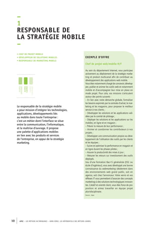 exemple d’offre 
Chef de projet web/mobile H/F 
Au sein du département Internet, vous participez 
activement au déploiement de la stratégie marke-ting 
et produit multicanal afin de contribuer au 
développement des applications web mobile. 
Vous êtes notamment chargé de concevoir, dévelop-per, 
publier et animer les outils web et notamment 
mobile et d’accompagner leur mise en place en 
mode projet. Pour cela, vos missions s’articulent 
autour des points suivants : 
– En lien avec notre démarche globale, formaliser 
les besoins exprimés par la centrale d’achat, le mar-keting 
–1R 
esponsable de 
la stratégie mobile 
– 
• Chef de projet mobile 
• développeur de solutions mobiles 
• responsable de marketing mobile 
10 APEC – LES MÉTIERS EN ÉMERGENCE – HORS-SÉRIE, LES RéfeeilnrtéS des eimrsté caders 
et les magasins, pour proposer le meilleur 
service à nos clients ; 
– Développer les solutions et les applications vali-dées 
par le comité de pilotage ; 
– Déployer les solutions et les applications sur les 
mobiles, en ligne et en magasin ; 
– Prévoir la mesure de leur performance ; 
– Animer et coordonner les contributeurs à nos 
projets ; 
– Développer une communication propice au déve-loppement 
de l’utilisation des outils par les clients 
et les équipes ; 
– Suivre et optimiser la performance en magasin et 
en ligne durant les phases pilotes ; 
– Assurer la productivité des mises à jour ; 
– Mesurer les retours sur investissment des outils 
déployés. 
Issu d’une formation Bac+5 généraliste (ESC ou 
école d’ingénieur), vous avez développé une bonne 
connaissance du webmarketing idéalement dans 
des environnements web grand public, soit en 
agence, soit chez l’annonceur. Votre vernis et vos 
réflexes IT vous permettent d’associer des concepts 
marketings à des solutions technologiques innovan-tes. 
Créatif et orienté client, vous êtes force de pro-position 
et aimez travailler en équipe projet 
pluri-disciplinaire. 
Source : Apec 
jeunes 
diplômés 
jeunes 
cadres 
cadres 
confirmés 
Le responsable de la stratégie mobile 
a pour mission d’intégrer les technologies, 
applications, développements liés 
au mobile dans toute l’entreprise : 
c’est un métier dont l’interface se situe 
entre la communication, l’informatique, 
et la maîtrise d’ouvrage. Il propose 
une palette d’applications mobiles 
en lien avec les produits et services 
de l’entreprise, en appui de la stratégie 
marketing. 
 