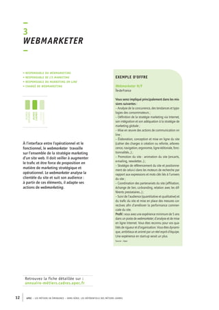 –3 
Webmarketer 
– 
• Responsable du webmarketing 
• responsable de l’e-marketing 
• responsable du marketing on line 
• chargé de webmarketing 
jeunes 
diplômés 
jeunes 
cadres 
cadres 
confirmés 
Retrouvez la fiche détaillée sur : 
annuaire-métiers.cadres.apec.fr 
exemple d’offre 
Webmarketer H/F 
Île-de-France 
Vous serez impliqué principalement dans les mis-sions 
12 APEC – LES MÉTIERS EN ÉMERGENCE – HORS-SÉRIE, LES RéfeeilnrtéS des eimrsté caders 
suivantes : 
– Analyse de la concurrence, des tendances et typo-logies 
des consommateurs ; 
– Définition de la stratégie marketing via Internet, 
son intégration et son adéquation à la stratégie de 
marketing globale ; 
– Mise en oeuvre des actions de communication on 
line ; 
– Élaboration, conception et mise en ligne du site 
(cahier des charges si création ou refonte, arbores-cence, 
navigation, ergonomie, ligne éditoriale, fonc-tionnalités...) 
; 
– Promotion du site : animation du site (encarts, 
e-mailing, newsletter...) ; 
– Stratégie de référencement du site et positionne-ment 
de celui-ci dans les moteurs de recherche par 
rapport aux expressions et mots clés liés à l’univers 
du site ; 
– Coordination des partenariats du site (affiliation, 
échange de lien, co-branding, relation avec les dif-férents 
prestataires...) ; 
– Suivi de l’audience (quantitative et qualitative) et 
du trafic du site et mise en place des mesures cor-rectives 
afin d’améliorer la performance commer-ciale 
du site. 
Profil : vous avez une expérience minimum de 5 ans 
dans un poste de webmarketer, d’analyse et de mise 
en ligne Internet. Vous êtes reconnu pour vos qua-lités 
de rigueur et d’organisation. Vous êtes dynami-que, 
ambitieux et animé par un réel esprit d’équipe. 
Une expérience en start-up serait un plus. 
Source : Apec 
À l’interface entre l’opérationnel et le 
fonctionnel, le webmarketer travaille 
sur l’ensemble de la stratégie marketing 
d’un site web. Il doit veiller à augmenter 
le trafic et être force de proposition en 
matière de marketing stratégique et 
opérationnel. Le webmarketer analyse la 
clientèle du site et suit son audience : 
à partir de ces éléments, il adapte ses 
actions de webmarketing. 
 