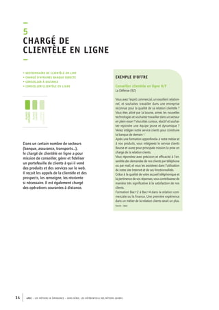 exemple d’offre 
Conseiller clientèle en ligne H/F 
La Défense (92) 
Vous avez l’esprit commercial, un excellent relation-nel, 
et souhaitez travailler dans une entreprise 
reconnue pour la qualité de sa relation clientèle ? 
Vous êtes attiré par la bourse, aimez les nouvelles 
technologies et souhaitez travailler dans un secteur 
en plein essor ? Vous êtes curieux, réactif et souhai-tez 
rejoindre une équipe jeune et dynamique ? 
Venez intégrer notre service clients pour construire 
la banque de demain ! 
Après une formation approfondie à notre métier et 
à nos produits, vous intègrerez le service clients 
Bourse et aurez pour principale mission la prise en 
charge de la relation clients. 
Vous répondrez avec précision et efficacité à l’en-semble 
–5C 
hargé de 
clientèle en ligne 
– 
• Gestionnaire de clientèle on line 
• chargé d’affaires banque directe 
• conseiller à distance 
• conseiller clientèle en ligne 
jeunes 
diplômés 
jeunes 
cadres 
cadres 
confirmés 
14 APEC – LES MÉTIERS EN ÉMERGENCE – HORS-SÉRIE, LES RéfeeilnrtéS des eimrsté caders 
des demandes de nos clients par téléphone 
ou par mail, et vous les assisterez dans l’utilisation 
de notre site Internet et de ses fonctionnalités. 
Grâce à la qualité de votre accueil téléphonique et 
la pertinence de vos réponses, vous contribuerez de 
manière très significative à la satisfaction de nos 
clients. 
Formation Bac+2 à Bac+4 dans la relation com-merciale 
ou la finance. Une première expérience 
dans un métier de la relation clients serait un plus. 
Source : Apec 
Dans un certain nombre de secteurs 
(banque, assurance, transports…), 
le chargé de clientèle en ligne a pour 
mission de conseiller, gérer et fidéliser 
un portefeuille de clients à qui il vend 
des produits et des services sur le web. 
Il reçoit les appels de la clientèle et des 
prospects, les renseigne, les réoriente 
si nécessaire. Il est également chargé 
des opérations courantes à distance. 
 