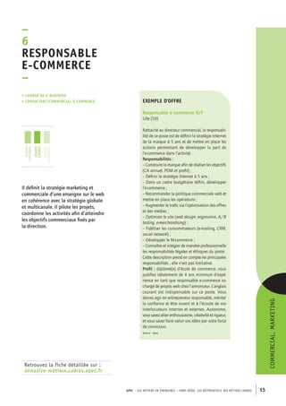 APEC – LES MÉTIERS EN ÉMERGENCE – HORS-SÉRIE, LES RéférentielS des métiers cadres 15 
–6R 
esponsable 
e-commerce 
– 
• Chargé de e-business 
• consultant/commercial e-commerce 
Retrouvez la fiche détaillée sur : 
annuaire-métiers.cadres.apec.fr 
exemple d’offre 
Responsable e-commerce H/F 
Lille (59) 
Rattaché au directeur commercial, la responsabi-lité 
de ce poste est de définir la stratégie Internet 
de la marque à 5 ans et de mettre en place les 
actions permettant de développer la part de 
l’e-commerce dans l’activité. 
Responsabilités : 
– Construire la marque afin de réaliser les objectifs 
(CA annuel, PDM et profit) ; 
– Définir la stratégie Internet à 5 ans ; 
– Dans un cadre budgétaire défini, développer 
l’e-commerce ; 
– Recommander la politique commerciale web et 
mettre en place les opérations ; 
– Augmenter le trafic via l’optimisation des offres 
et des médias ; 
– Optimiser le site (web design, ergonomie, A/B 
testing, e-merchandising) ; 
– Fidéliser les consommateurs (e-mailing, CRM, 
social network) ; 
– Développer le M-commerce ; 
– Connaître et intégrer de manière professionnelle 
les responsabilités légales et éthiques du poste. 
Cette description prend en compte les principales 
responsabilités ; elle n’est pas limitative. 
Profil : diplômé(e) d’école de commerce, vous 
justifiez idéalement de 4 ans minimum d’expé-rience 
en tant que responsable e-commerce ou 
chargé de projets web chez l’annonceur. L’anglais 
courant est indispensable sur ce poste. Vous 
devrez agir en entrepreneur responsable, mériter 
la confiance et être ouvert et à l’écoute de vos 
interlocuteurs internes et externes. Autonome, 
vous savez allier enthousiasme, créativité et rigueur, 
et vous savez faire valoir vos idées par votre force 
de conviction. 
Source : Apec 
Il définit la stratégie marketing et 
commerciale d’une enseigne sur le web 
en cohérence avec la stratégie globale 
et multicanale. Il pilote les projets, 
coordonne les activités afin d’atteindre 
les objectifs commerciaux fixés par 
la direction. 
Commercial, marketing 
jeunes 
diplômés 
jeunes 
cadres 
cadres 
confirmés 
 