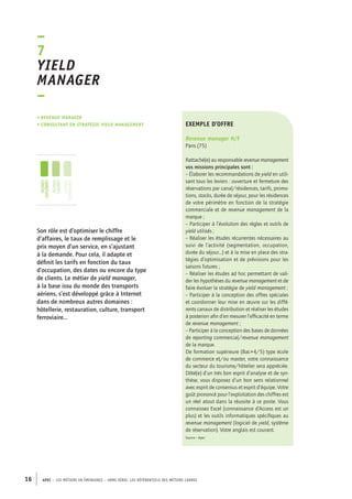 exemple d’offre 
Revenue manager H/F 
Paris (75) 
Rattaché(e) au responsable revenue management 
vos missions principales sont : 
– Élaborer les recommandations de yield en utili-sant 
tous les leviers : ouverture et fermeture des 
réservations par canal/résidences, tarifs, promo-tions, 
–7 
Yield 
manager 
– 
• Revenue manager 
• consultant en stratégie yield management 
jeunes 
diplômés 
jeunes 
cadres 
cadres 
confirmés 
16 APEC – LES MÉTIERS EN ÉMERGENCE – HORS-SÉRIE, LES RéfeeilnrtéS des eimrsté caders 
stocks, durée de séjour, pour les résidences 
de votre périmètre en fonction de la stratégie 
commerciale et de revenue management de la 
marque ; 
– Participer à l’évolution des règles et outils de 
yield utilisés ; 
– Réaliser les études récurrentes nécessaires au 
suivi de l’activité (segmentation, occupation, 
durée du séjour...) et à la mise en place des stra-tégies 
d’optimisation et de prévisions pour les 
saisons futures ; 
– Réaliser les études ad hoc permettant de vali-der 
les hypothèses du revenue management et de 
faire évoluer la stratégie de yield management ; 
– Participer à la conception des offres spéciales 
et coordonner leur mise en oeuvre sur les diffé-rents 
canaux de distribution et réaliser les études 
à posteriori afin d’en mesurer l’efficacité en terme 
de revenue management ; 
– Participer à la conception des bases de données 
de reporting commercial/revenue management 
de la marque. 
De formation supérieure (Bac+4/5) type école 
de commerce et/ou master, votre connaissance 
du secteur du tourisme/hôtelier sera appréciée. 
Dôté(e) d’un très bon esprit d’analyse et de syn-thèse, 
vous disposez d’un bon sens relationnel 
avec esprit de consensus et esprit d’équipe. Votre 
goût prononcé pour l’exploitation des chiffres est 
un réel atout dans la réussite à ce poste. Vous 
connaissez Excel (connaissance d’Access est un 
plus) et les outils informatiques spécifiques au 
revenue management (logiciel de yield, système 
de réservation). Votre anglais est courant. 
Source : Apec 
Son rôle est d’optimiser le chiffre 
d’affaires, le taux de remplissage et le 
prix moyen d’un service, en s’ajustant 
à la demande. Pour cela, il adapte et 
définit les tarifs en fonction du taux 
d’occupation, des dates ou encore du type 
de clients. Le métier de yield manager, 
à la base issu du monde des transports 
aériens, s’est développé grâce à Internet 
dans de nombreux autres domaines : 
hôtellerie, restauration, culture, transport 
ferroviaire… 
 