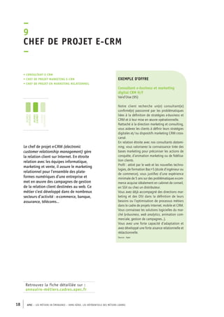 –9C 
hef de projet e-CRM 
– 
• Consultant e-CRM 
• chef de projet marketing e-CRM 
• chef de projet en marketing relationnel 
jeunes 
diplômés 
jeunes 
cadres 
cadres 
confirmés 
Retrouvez la fiche détaillée sur : 
annuaire-métiers.cadres.apec.fr 
exemple d’offre 
Consultant e-business et marketing 
digital CRM H/F 
Val-d’Oise (95) 
Notre client recherche un(e) consultant(e) 
confirmé(e) passionné par les problématiques 
liées à la définition de stratégies e-business et 
CRM et à leur mise en oeuvre opérationnelle. 
Rattaché à la direction marketing et consulting, 
vous aiderez les clients à définir leurs stratégies 
digitales et/ou dispositifs marketing CRM cross-canal. 
En relation étroite avec nos consultants datami-ning, 
18 APEC – LES MÉTIERS EN ÉMERGENCE – HORS-SÉRIE, LES RéfeeilnrtéS des eimrsté caders 
vous valoriserez la connaissance tirée des 
bases marketing pour préconiser les actions de 
conquête, d’animation marketing ou de fidélisa-tion 
clients. 
Profil : attiré par le web et les nouvelles techno-logies, 
de formation Bac+5 (école d’ingénieur ou 
de commerce), vous justifiez d’une expérience 
minimale de 5 ans sur des problématiques e-com-merce 
acquise idéalement en cabinet de conseil, 
en SSII ou chez un distributeur. 
Vous avez déjà accompagné des directions mar-keting 
et des DSI dans la définition de leurs 
besoins ou l’optimisation de processus métiers 
dans le cadre de projets Internet, mobile et CRM. 
Vous connaissez les solutions logicielles du mar-ché 
(e-business, web analytics, animation com-merciale, 
gestion de campagnes...). 
Vous avez une forte capacité d’adaptation et 
avez développé une forte aisance relationnelle et 
rédactionnelle. 
Source : Apec 
Le chef de projet e-CRM (electronic 
customer relationship management) gère 
la relation client sur Internet. En étroite 
relation avec les équipes informatique, 
marketing et vente, il assure le marketing 
relationnel pour l’ensemble des plate-formes 
numériques d’une entreprise et 
met en oeuvre des campagnes de gestion 
de la relation client destinées au web. Ce 
métier s’est développé dans de nombreux 
secteurs d’activité : e-commerce, banque, 
assurance, télécoms… 
 