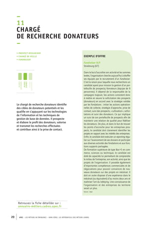 – 
11 
Chargé 
de recherche donateurs 
– 
• Prospect researcher 
• chargé de veille 
• fundraiser 
jeunes 
diplômés 
jeunes 
cadres 
cadres 
confirmés 
Retrouvez la fiche détaillée sur : 
annuaire-métiers.cadres.apec.fr 
exemple d’offre 
Fundraiser H/F 
Strasbourg (67) 
Dans le but d’accroître son activité et les sommes 
levées, l’organisation cherche aujourd’hui à étoffer 
ses équipes par le recrutement d’un fundraiser. 
C’est la raison pour laquelle nous recherchons un 
candidat ayant pour mission la gestion d’un por-tefeuille 
20 APEC – LES MÉTIERS EN ÉMERGENCE – HORS-SÉRIE, LES RéfeeilnrtéS des eimrsté caders 
de prospects/donateurs (équipe de 9 
personnes). Il dépend de la responsable de la 
campagne majeure. Ses actions consistent donc 
à mettre en oeuvre la sollicitation des prospects 
(donateurs) en accord avec la stratégie validée 
par les fondations : initier les actions opération-nelles 
de collecte, stratégie d’approche, prise de 
contact, suivi des prospects, « cultivation », sollici-tations 
et suivi des donateurs. Ce qui implique 
un suivi de son portefeuille de prospects afin de 
maintenir une relation de qualité pour fidéliser 
les donateurs. De plus, et dans le but de trouver 
les points d’accroche pour les entreprises pros-pects, 
le candidat doit clairement identifier les 
projets en rapport avec les intérêts des entreprises. 
Enfin, le candidat doit exécuter un reporting régu-lier 
sur l’avancement de ses dossiers et participer 
aux diverses activités des fondations et aux fonc-tions 
supports partagées. 
De formation supérieure de type Bac+5 en com-merce, 
sciences ou technique, le candidat est 
doté de capacités lui permettant de comprendre 
le milieu de l’entreprise, son activité, ainsi que les 
projets de l’organisation. Il possède également 
d’importantes compétences commerciales et de 
négociations pour pouvoir convaincre de nou-veaux 
donateurs sur des projets en mécénat. Il 
doit en outre disposer d’une expérience dans le 
mécénat (ou équivalent) d’au moins deux ans et 
maîtriser l’art du lobbying. Une connaissance de 
l’organisation et des entreprises du territoire 
serait un plus. 
Source : Apec 
Le chargé de recherche donateurs identifie 
des cibles de donateurs potentiels et les 
qualifie en s’appuyant sur les technologies 
de l’information et les techniques de 
gestion de base de données. Il prospecte 
et élabore le profil des donateurs, valorise 
et transmet les recherches effectuées 
et contribue ainsi à la prise de contact. 
 