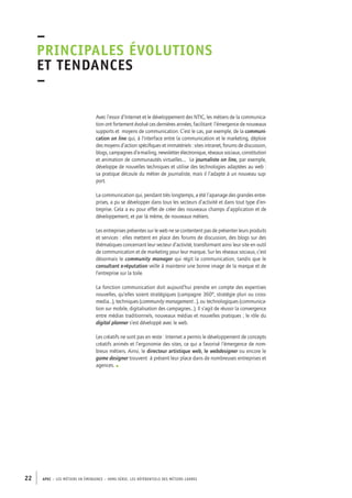 –principales 
évolutions 
et tendances 
– 
Avec l’essor d’Internet et le développement des NTIC, les métiers de la communica-tion 
ont fortement évolué ces dernières années, facilitant l’émergence de nouveaux 
supports et moyens de communication. C’est le cas, par exemple, de la communi-cation 
on line qui, à l’interface entre la communication et le marketing, déploie 
des moyens d’action spécifiques et immatériels : sites intranet, forums de discussion, 
blogs, campagnes d’e-mailing, newsletter électronique, réseaux sociaux, constitution 
et animation de communautés virtuelles…. Le journaliste on line, par exemple, 
développe de nouvelles techniques et utilise des technologies adaptées au web : 
sa pratique découle du métier de journaliste, mais il l’adapte à un nouveau sup-port. 
La communication qui, pendant très longtemps, a été l’apanage des grandes entre-prises, 
a pu se développer dans tous les secteurs d’activité et dans tout type d’en-treprise. 
Cela a eu pour effet de créer des nouveaux champs d’application et de 
développement, et par là même, de nouveaux métiers. 
Les entreprises présentes sur le web ne se contentent pas de présenter leurs produits 
et services : elles mettent en place des forums de discussion, des blogs sur des 
thématiques concernant leur secteur d’activité, transformant ainsi leur site en outil 
de communication et de marketing pour leur marque. Sur les réseaux sociaux, c’est 
désormais le community manager qui régit la communication, tandis que le 
consultant e-réputation veille à maintenir une bonne image de la marque et de 
l’entreprise sur la toile. 
La fonction communication doit aujourd’hui prendre en compte des expertises 
nouvelles, qu’elles soient stratégiques (campagne 360°, stratégie pluri ou cross-media…), 
techniques (community management…), ou technologiques (communica-tion 
sur mobile, digitalisation des campagnes…). Il s’agit de réussir la convergence 
entre médias traditionnels, nouveaux médias et nouvelles pratiques ; le rôle du 
digital planner s’est développé avec le web. 
Les créatifs ne sont pas en reste : Internet a permis le développement de concepts 
créatifs animés et l’ergonomie des sites, ce qui a favorisé l’émergence de nom-breux 
métiers. Ainsi, le directeur artistique web, le webdesigner ou encore le 
game designer trouvent à présent leur place dans de nombreuses entreprises et 
agences. • 
22 APEC – LES MÉTIERS EN ÉMERGENCE – HORS-SÉRIE, LES RéfeeilnrtéS des eimrsté caders 
 