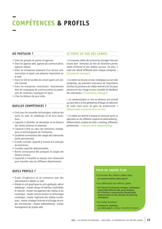 APEC – LES MÉTIERS EN ÉMERGENCE – HORS-SÉRIE, LES RéférentielS des métiers cadres 23 
–C 
OMPÉTENCES & PROFILS 
– 
Où postuler ? 
• Dans les groupes de presse, et agences, 
• Dans les agences web, agences de communication, 
agences médias, 
• Dans les entreprises disposant d’un service com-munication 
et ayant une présence importante sur 
le web, 
• Dans les SSII et sociétés de conseil ayant une acti-vité 
Internet, 
• Dans les entreprises investissant massivement 
dans les campagnes de communication ou produi-sant 
de nombreux catalogues en ligne, 
• Chez les éditeurs de jeux vidéo. 
Quelles compétences ? 
• Goût pour les nouvelles technologies, maîtrise des 
outils du web, du webdesign et de leurs évolu-tions, 
• Capacité à identifier les demandes et les besoins 
des clients (internes et externes), 
• Capacité à être au coeur des évolutions stratégi-ques 
et technologiques de l’entreprise, 
• Excellente connaissance des usages des internautes 
(veille permanente), 
• Grande curiosité, capacité à innover et à anticiper 
les évolutions, 
• Grandes capacités rédactionnelles, 
• Bonne connaissance des pratiques et usages des 
réseaux sociaux, 
• Capacités à travailler en équipe, bon relationnel 
pour travailler avec les différents départements. 
Quels profils ? 
• Écoles d’ingénieurs et de commerce avec des 
spécialisations dédiés au web. 
• Master en arts graphiques ou arts appliqués, option 
webdesign ; master design d’interface multimédia 
et Internet ; master management des médias et du 
numérique ; master communication et technologie 
numérique ; master ingénierie des médias numéri-ques 
; master stratégie Internet et pilotage de pro-jets 
d’entreprises ; master webmarketing ; master 
management de projets web. 
Le point de vue des cadres 
« Ce nouveau métier de community manager n’est pas 
encore bien formalisé, du fait de l’évolution perma-nente 
d’Internet et des médias sociaux. De plus, il 
revêt une réalité différente dans chaque entreprise. » 
(Community manager) 
« Ce métier est de plus en plus stratégique au sein des 
entreprises, qui prennent conscience de l’importance 
d’utiliser la puissance du média Internet à la fois pour 
promouvoir leur image et pour contrôler les feedback 
des internautes. » (Community manager) 
« La communication on line est devenue une activité 
qui peut être à la fois génératrice d’image, de réduction 
de coûts mais aussi de gain de productivité. » 
(Responsable communication on line) 
« Ce métier est destiné à évoluer et nécessite qu’on se 
spécialise sur les différents aspects du webmarketing : 
référencement, analyse du trafic, e-mailing, affiliation, 
partenariats… » (Responsable webmarketing) 
Pour en savoir plus 
•L’annuaire des métiers cadres Apec 
sur annuaire-metiers.cadres.apec.fr 
•Les référentiels des métiers cadres 
– De l’Internet (Community manager, webdesigner, 
responsable éditorial web, game designer) 
– De la fonction communication (Responsable 
communication on line, directeur du planning 
stratégique) 
•Les fiches fonctions 
– Commercial, marketing 
sur cadres.apec.fr, rubrique « Marché de l’emploi » 
 