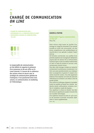 • Chargé de communication web 
• responsable de la communication en ligne 
• responsable d’agence DE communication 
on line 
Le responsable de communication 
on line définit et organise la présence 
d’un annonceur et de son offre sur le 
canal Internet. Il s’assure de la cohérence 
des actions mises en oeuvre avec la 
stratégie de communication globale de 
l’entreprise. Il est positionné entre trois 
univers, la communication, le marketing 
et l’informatique. 
exemple d’offre 
Responsable d’agence communication 
on line H/F 
Paris (75) 
Votre mission exige toutes les qualités d’un 
manager en charge du lancement d’une activité 
nouvelle en milieu très concurrentiel, une très 
bonne compréhension des problématiques du 
marché-cible et une aptitude à adopter l’esprit 
start-up. 
De formation commerciale, vous justifiez d’une 
première expérience de management idéalement 
acquise dans les secteurs de la communication 
locale (en ligne ou dans les médias traditionnels) 
ou dans la vente de produits et services à des 
commerçants/artisans locaux. 
Vous êtes un(e) manager complet qui recherche 
constamment la performance commerciale. À ce 
titre, vous savez quotidiennement vous impliquer 
dans la prospection et garantir le respect d’un 
rythme d’activité soutenu. Vous êtes également 
habitué à faire respecter une trame de vente très 
méthodique et à entretenir une relation client de 
grande qualité. 
Vous aimez les challenges exigeants et possédez 
toutes les qualités qu’impose leur réussite : lea-dership 
24 APEC – LES MÉTIERS EN ÉMERGENCE – HORS-SÉRIE, LES RéfeeilnrtéS des eimrsté caders 
naturel, enthousiasme, constance, mon-tée 
en compétence rapide des équipes... 
Vous appréciez la culture du résultat. Vous êtes 
très tenace et appréciez les projets innovants liés 
aux nouvelles technologies. 
Une expérience réussie de vente en cycle court 
ou de lancement d’activités innovantes repré-sente 
un atout supplémentaire. 
Source : Apec 
–1 
Chargé de communication 
on line 
– 
jeunes 
diplômés 
jeunes 
cadres 
cadres 
confirmés 
 