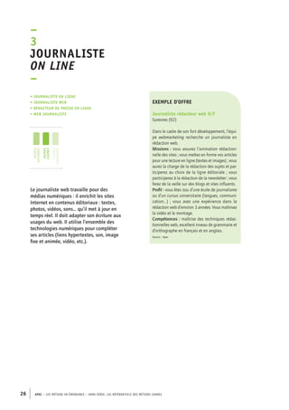 exemple d’offre 
Journaliste rédacteur web H/F 
Suresnes (92) 
Dans le cadre de son fort développement, l’équi-pe 
webmarketing recherche un journaliste en 
rédaction web. 
Missions : vous assurez l’animation rédaction-nelle 
des sites ; vous mettez en forme vos articles 
pour une lecture en ligne (textes et images) ; vous 
aurez la charge de la rédaction des sujets et par-ticiperez 
–3J 
ournaliste 
on line 
– 
• Journaliste en ligne 
• journaliste web 
• rédacteur de presse en ligne 
• web journaliste 
jeunes 
diplômés 
jeunes 
cadres 
cadres 
confirmés 
26 APEC – LES MÉTIERS EN ÉMERGENCE – HORS-SÉRIE, LES RéfeeilnrtéS des eimrsté caders 
au choix de la ligne éditoriale ; vous 
participerez à la rédaction de la newsletter ; vous 
ferez de la veille sur des blogs et sites influents. 
Profil : vous êtes issu d’une école de journalisme 
ou d’un cursus universitaire (langues, communi-cation…) 
; vous avez une expérience dans la 
rédaction web d’environ 3 années. Vous maîtrisez 
la vidéo et le montage. 
Compétences : maîtrise des techniques rédac-tionnelles 
web, excellent niveau de grammaire et 
d’orthographe en français et en anglais. 
Source : Apec 
Le journaliste web travaille pour des 
médias numériques : il enrichit les sites 
Internet en contenus éditoriaux : textes, 
photos, vidéos, sons… qu’il met à jour en 
temps réel. Il doit adapter son écriture aux 
usages du web. Il utilise l’ensemble des 
technologies numériques pour compléter 
ses articles (liens hypertextes, son, image 
fixe et animée, vidéo, etc.). 
 