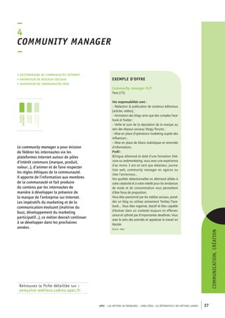 ommunity manager 
– 
APEC – LES MÉTIERS EN ÉMERGENCE – HORS-SÉRIE, LES RéférentielS des métiers cadres 27 
–4C 
• Gestionnaire de communautés Internet 
• animateur de réseaux sociaux 
• animateur de communautés web 
Retrouvez la fiche détaillée sur : 
annuaire-métiers.cadres.apec.fr 
exemple d’offre 
Community manager H/F 
Paris (75) 
Vos responsabilités sont : 
– Rédaction & publication de contenus éditoriaux 
(articles, vidéos) ; 
– Animation des blogs ainsi que des comptes Face-book 
et Twitter ; 
– Veille et suivi de la réputation de la marque au 
sein des réseaux sociaux/blogs/forums ; 
– Mise en place d’opérations marketing auprès des 
influencers ; 
– Mise en place de bilans statistiques et remontés 
d’informations. 
Profil : 
Bilingue allemand et doté d’une formation litté-raire 
ou webmarketing, vous avez une expérience 
d’au moins 3 ans en tant que rédacteur, journa-liste 
web, community manager en agence ou 
chez l’annonceur... 
Vos qualités rédactionnelles en allemand alliées à 
votre créativité et à votre intérêt pour les tendances 
de mode et de consommation vous permettent 
d’être force de proposition. 
Vous êtes passionné par les médias sociaux, possé-dez 
un blog ou utilisez activement Twitter/Face-book.... 
Vous êtes organisé, réactif et êtes capable 
d’évoluer dans un contexte toujours en efferves-cence 
et rythmé par d’importantes deadlines. Vous 
avez le sens des priorités et appréciez le travail en 
équipe. 
Source : Apec 
Le community manager a pour mission 
de fédérer les internautes via les 
plateformes Internet autour de pôles 
d’intérêt communs (marque, produit, 
valeur…), d’animer et de faire respecter 
les règles éthiques de la communauté. 
Il apporte de l’information aux membres 
de la communauté et fait produire 
du contenu par les internautes de 
manière à développer la présence de 
la marque de l’entreprise sur Internet. 
Les impératifs du marketing et de la 
communication évoluant (maîtrise du 
buzz, développement du marketing 
participatif…), ce métier devrait continuer 
à se développer dans les prochaines 
années. 
communication, création 
jeunes 
diplômés 
jeunes 
cadres 
cadres 
confirmés 
 
