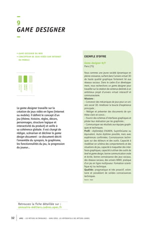 –9 
Game designer 
– 
• Game designer du web 
• concepteur de jeux vidéo sur Internet 
ou mobile 
jeunes 
diplômés 
jeunes 
cadres 
cadres 
confirmés 
Retrouvez la fiche détaillée sur : 
annuaire-métiers.cadres.apec.fr 
exemple d’offre 
Game designer H/F 
Paris (75) 
Nous sommes une jeune société dynamique en 
pleine croissance, surfant dans l’univers virtuel 3D 
de haute qualité graphique fortement lié aux 
réseaux sociaux. Dans le cadre d’un développe-ment, 
32 APEC – LES MÉTIERS EN ÉMERGENCE – HORS-SÉRIE, LES RéfeeilnrtéS des eimrsté caders 
nous recherchons un game designer pour 
travailler sur la création de contenus destinés à un 
ambitieux projet d’univers virtuel interactif et 
communautaire. 
Missions : 
– Concevoir des mécaniques de jeux pour un uni-vers 
social 3D. Améliorer la boucle d’expérience 
principale ; 
– Rédiger et présenter des documents de syn-thèse 
clairs et concis ; 
– Fournir des schémas d’interfaces graphiques et 
piloter leur réalisation par les graphistes ; 
– Communiquer ses résultats aux équipes graphi-ques 
et techniques. 
Profil : diplômé(e) ENJMIN, SupInfoGame ou 
équivalent. Autre diplôme possible, mais avec 
expériences confirmées. Connaissances techni-ques 
sur des éditeurs et des outils. Capacité à 
modéliser en schéma des comportements et des 
situations de jeu, capacité à maquetter des inter-faces 
graphiques, capacité à utiliser des outils de 
level et game design, bonne communication orale 
et écrite, bonne connaissance des jeux sociaux, 
des réseaux sociaux, des univers MMO, pratique 
d’un jeu en ligne multijoueur. Formation scienti-fique 
et/ou technique. 
Qualités : pragmatique et très proactif, volon-taire 
et possédant de solides connaissances 
techniques. 
Source : Apec 
Le game designer travaille sur la 
création de jeux vidéo en ligne (Internet 
ou mobile). Il définit le concept d’un 
jeu (thème, histoire, règles, décors, 
personnages, structure logique et 
interactivité du produit) et veille à 
sa cohérence globale. Il est chargé de 
rédiger, scénariser et décliner le game 
design document : ce document décrit 
l’ensemble du synopsis, le graphisme, 
les fonctionnalités du jeu, la progression 
du joueur… 
 