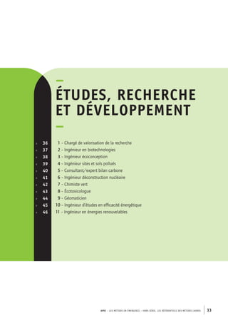 APEC – LES MÉTIERS EN ÉMERGENCE – HORS-SÉRIE, LES RéférentielS des métiers cadres 33 
–études 
, recherche 
et développement 
– 
1 – Chargé de valorisation de la recherche 
2 – Ingénieur en biotechnologies 
3 – Ingénieur écoconception 
4 – Ingénieur sites et sols pollués 
5 – Consultant/expert bilan carbone 
6 – Ingénieur déconstruction nucléaire 
7 – Chimiste vert 
8 – Écotoxicologue 
9 – Géomaticien 
10 – Ingénieur d’études en efficacité énergétique 
11 – Ingénieur en énergies renouvelables 
p. 36 
p. 37 
p. 38 
p. 39 
p. 40 
p. 41 
p. 42 
p. 43 
p. 44 
p. 45 
p. 46 
 