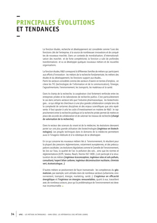 –principales 
évolutions 
et tendances 
– 
La fonction études, recherche et développement est considérée comme l’une des 
fonctions clés de l’entreprise, à la source de nombreuses innovations et de conquê-tes 
de nouveaux marchés. Dans un contexte de mondialisation, d’internationali-sation 
des marchés et de forte compétitivité, la fonction a subi de profondes 
transformations et vu se développer quelques nouveaux métiers et de nouvelles 
organisations. 
La fonction études, R&D correspond à différentes familles de métiers qui participent 
aux efforts d’innovation : les métiers de la recherche fondamentale, les métiers des 
études et du développement, les fonctions support aux études… 
Parmi les secteurs considérés comme des secteurs d’avenir en termes d’emplois, on 
citera les TIC (technologies de l’information et de la communication), l’énergie, 
l’agroalimentaire, l’environnement, les transports, les matériaux et la santé. 
Dans le champ de la recherche, la coopération s’est fortement renforcée entre les 
entreprises privées et les laboratoires de recherche publics. C’est particulièrement 
le cas dans certains secteurs tels que l’industrie pharmaceutique, les biotechnolo-gies… 
ce qui oblige les chercheurs à une plus grande collaboration compte tenu de 
la complexité de certaines disciplines et des enjeux scientifiques que cela repré-sente. 
Il faut ajouter à cela les coûts d’investissement en matière de R&D : le rap-prochement 
entre la recherche publique et la recherche privée permet de mettre en 
place des accords de collaboration et de valoriser les travaux de recherche (chargé 
de valorisation de la recherche). 
Dans le secteur des sciences du vivant et de la médecine, les évolutions devraient 
porter sur une plus grande utilisation des biotechnologies (ingénieur en biotech-nologies). 
Les progrès techniques dans le domaine de la médecine permettent 
aussi à l’imagerie médicale et à la robotique de se développer. 
En ce qui concerne les nouveaux métiers liés à l’environnement, ils résultent pour 
la plupart des pressions réglementaires, notamment européennes, et des préoccu-pations 
sociétales. Les évolutions législatives comme le Grenelle de l’environnement, 
les lois sur l’eau, la qualité de l’air, la pollution des sols… ainsi que les normes et 
réglementations (ICPE, Seveso, Reach, Norme ISO 1400…) ont participé à la struc-turation 
de ces métiers (ingénieur écoconception, ingénieur sites et sols pollués, 
consultant/expert bilan carbone, ingénieur déconstruction nucléaire, chimiste 
vert, écotoxicologue…) 
D’autres métiers se positionnent de façon transversale : les compétences du géo-maticien, 
par exemple, sont utilisées dans de nombreux secteurs (urbanisme, envi-ronnement, 
transport, énergie, marketing, santé…). L’ingénieur en efficacité 
énergétique et l’ingénieur en énergies renouvelables, quant à eux, travaillent 
avec de nombreux acteurs, pour qui la problématique de l’environnement est deve-nue 
incontournable. • 
34 APEC – LES MÉTIERS EN ÉMERGENCE – HORS-SÉRIE, LES RéfeeilnrtéS des eimrsté caders 
 