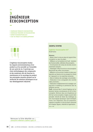 –3I 
ngénieur 
écoconception 
– 
• Ingénieur produits écoconception 
• ingénieur procédés en écoconceptioN 
• expert écoconception/ACV 
• chef de projet en écodéveloppement 
jeunes 
diplômés 
jeunes 
cadres 
cadres 
confirmés 
Retrouvez la fiche détaillée sur : 
annuaire-métiers.cadres.apec.fr 
exemple d’offre 
Ingénieur écoconception H/F 
Île-de-France 
Missions : 
– Mener à bien la mise en place du logiciel d’éco-conception 
38 APEC – LES MÉTIERS EN ÉMERGENCE – HORS-SÉRIE, LES RéfeeilnrtéS des eimrsté caders 
au coeur du projet ; 
– Réflexion sur les évolutions de l’outil : évolution 
des fonctionnalités, méthodes d’écoconception… 
– Enrichissement de la base de données environ-nementale 
existante ; 
– Développer l’offre de service en écoconception 
Benchmark des offres concurrentes ; 
– Réflexion sur les services à mettre en place pour 
répondre aux besoins de nos prospects et clients 
en s’appuyant sur nos expertises existantes ; 
– Mise en évidence des avantages concurrentiels ; 
– Élaboration d’une cartographie des marchés 
cibles prioritaires ; 
– Élaboration et déploiement de la stratégie com-merciale 
et marketing en partenariat avec les 
différents services. 
Profil : minimum Bac+5, école d’ingénieur et/ou 
doctorat, bonnes connaissances en ACV et éco-conception. 
Minimum deux ans d’expérience en 
ACV et/ou éco-conception. Anglais courant indis-pensable. 
Volonté de relever des challenges au 
sein d’une équipe dynamique. Esprit d’entrepre-nariat. 
Fort relationnel, force de proposition, 
capacité à travailler à la fois de façon autonome 
et en équipe. Rigueur, créativité et organisation. 
Source : Apec 
L’ingénieur écoconception évalue 
les impacts environnementaux d’un 
produit ou d’un procédé sur l’ensemble 
de son cycle de vie. Il participe aux 
choix technologiques des composants 
et des matériaux afin de favoriser la 
maintenance et le recyclage du produit. 
Ses principales missions portent sur la 
recherche de solutions techniques et sur 
leur développement industriel. 
 