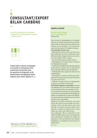 –5C 
onsultant/expert 
bilan carbone 
– 
• Analyste/ingénieur bilan carbone 
• consultant en développement durable/ 
énergie/climat 
jeunes 
diplômés 
jeunes 
cadres 
cadres 
confirmés 
Retrouvez la fiche détaillée sur : 
annuaire-métiers.cadres.apec.fr 
exemple d’offre 
Chef de projet carbone 
et éco-conception H/F 
Puteaux (92) 
Dans le cadre du développement et du déploie-ment 
40 APEC – LES MÉTIERS EN ÉMERGENCE – HORS-SÉRIE, LES RéfeeilnrtéS des eimrsté caders 
de nos activités de certification et de label-lisation 
dans le domaine des gaz à effet de serre, 
Carbone et éco-conception, nous recherchons 
un(e) chef de projet en CDI basé(e) à Puteaux. 
Vos principales missions sont : 
– Réalisation de missions clients, de missions car-bone 
(vérification de bilans, labellisation selon 
référentiel Carbon Progress solution, etc.), de mis-sions 
de validation d’ACV, d’audits ; 
– Suivi de produit-projet et support interne ; 
– Développement de schémas dans le domaine 
du développement durable ; 
– Contribution à la définition des évolutions produits 
et des nouveaux produits dans les domaines de 
l’ACV et des gaz à effet de serre principalement ; 
– Développement des supports de travail et des 
méthodologies ; 
– Participation à l’activité marketing pour déve-lopper 
de l’expertise de bureau dans le domaine 
du carbone et de l’ACV ; 
– Définition de plans d’actions de déploiement 
et support aux activités commerciales. 
De formation ingénieur ou équivalent, vous avez 
une expérience de 5 ans minimum dans le domai-ne 
des activités carbone, écoconception et ACV. 
Vos connaissances techniques et votre approche 
commerciale vous permettront de développer des 
réseaux et d’appréhender les enjeux des différen-tes 
parties prenantes impliquées par les produits 
que vous aurez à développer. 
Doté(e) d’un excellent relationnel, vous savez 
animer des réunions et vous adapter à des inter-locuteurs 
variés. Vous êtes reconnu pour votre 
aptitude à coordonner plusieurs projets. Votre 
capacité à travailler en équipe sera un atout 
majeur pour réussir dans cette fonction. 
Une qualification IRCA ou équivalent en ISO 
14001/ISO 9001 serait un plus. Vous maîtrisez les 
outils informatiques, l’utilisation de l’anglais est 
quotidienne. Vous avez démontré votre capacité 
d’adaptation au changement et votre sens de la 
relation client. 
Source : Apec 
L’expert bilan carbone accompagne 
et conseille les entreprises et les 
collectivités territoriales dans 
les questions de diagnostic et de 
préconisations énergétiques (bilan 
carbone, plan climat, Agenda 21…). 
 