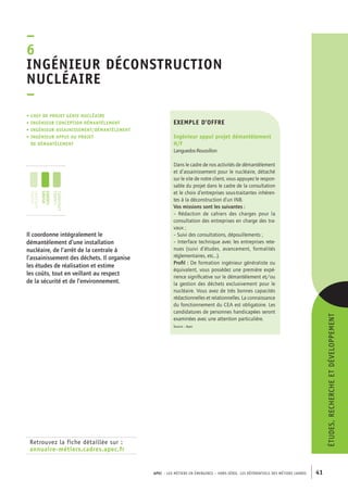 ngénieur déconstruction 
nucléaire 
– 
APEC – LES MÉTIERS EN ÉMERGENCE – HORS-SÉRIE, LES RéférentielS des métiers cadres 41 
–6I 
• Chef de projet génie nucléaire 
• ingénieur conception démantèlement 
• ingénieur assainissement/démantèlement 
• ingénieur appui au projet 
de démantÈlement 
Retrouvez la fiche détaillée sur : 
annuaire-métiers.cadres.apec.fr 
exemple d’offre 
Ingénieur appui projet démantèlement 
H/F 
Languedoc-Roussillon 
Dans le cadre de nos activités de démantèlement 
et d’assainissement pour le nucléaire, détaché 
sur le site de notre client, vous appuyez le respon-sable 
du projet dans le cadre de la consultation 
et le choix d’entreprises sous-traitantes inhéren-tes 
à la déconstruction d’un INB. 
Vos missions sont les suivantes : 
– Rédaction de cahiers des charges pour la 
consultation des entreprises en charge des tra-vaux 
; 
– Suivi des consultations, dépouillements ; 
– Interface technique avec les entreprises rete-nues 
(suivi d’études, avancement, formalités 
réglementaires, etc...). 
Profil : De formation ingénieur généraliste ou 
équivalent, vous possédez une première expé-rience 
significative sur le démantèlement et/ou 
la gestion des déchets exclusivement pour le 
nucléaire. Vous avez de très bonnes capacités 
rédactionnelles et relationnelles. La connaissance 
du fonctionnement du CEA est obligatoire. Les 
candidatures de personnes handicapées seront 
examinées avec une attention particulière. 
Source : Apec 
Il coordonne intégralement le 
démantèlement d’une installation 
nucléaire, de l’arrêt de la centrale à 
l’assainissement des déchets. Il organise 
les études de réalisation et estime 
les coûts, tout en veillant au respect 
de la sécurité et de l’environnement. 
études, recherche et développement 
jeunes 
diplômés 
jeunes 
cadres 
cadres 
confirmés 
 