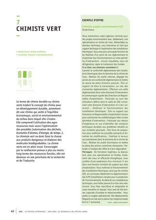 exemple d’offre 
Chimiste projets environnement H/F 
Île-de-France 
Nous recherchons un(e) ingénieur chimiste pour 
des projets environnement avec, idéalement, une 
spécialisation en chimie de l’eau. Rattaché(e) au 
directeur technique, vous intervenez en tant que 
support technique à l’exploitation des installations 
thermiques. Vous avez pour principale fonction de 
les fiabiliser d’un point de vue règlementaire et 
d’optimiser leur fonctionnement sur votre périmè-tre 
d’intervention : circuits chaudières, tours de 
réfrigération, rejets et traitement des fumées. 
À ce titre, vos missions consistent à : 
Garantir la conformité règlementaire des installa-tions 
thermiques dans le domaine de la chimie de 
l’eau ; Réaliser les audits internes, dégager les 
points de non-conformité règlementaire et mettre 
en oeuvre les plans d’actions associés ; Être un 
support clé dans la transcription, sur site, des 
contraintes réglementaires ; Effectuer une veille 
réglementaire dans votre domaine d’intervention 
et communiquer auprès des Directions et Respon-sables 
–7C 
himiste vert 
– 
• Ingénieur chimie durable 
• chimiste projets environnement 
jeunes 
diplômés 
jeunes 
cadres 
cadres 
confirmés 
42 APEC – LES MÉTIERS EN ÉMERGENCE – HORS-SÉRIE, LES RéfeeilnrtéS des eimrsté caders 
d’exploitation ; Participer au suivi des 
indicateurs définis dans le cadre du QSE concer-nant 
votre domaine d’intervention et à leur cor-rection 
; Améliorer le fonctionnement des 
installations thermiques ; Être un support aux 
Directions et Responsables d’exploitation locaux 
pour solutionner les problématiques liées à votre 
périmètre d’intervention ; Participer aux retours 
d’expérience en vue d’identifier des solutions 
techniques durables aux problèmes itératifs ou 
aux incidents ponctuels ; Être force de proposi-tion 
pour améliorer les procédés existants et for-maliser 
les modifications ; Fiabiliser le recours 
aux prestataires dans le domaine de la chimie de 
l’eau ; Réaliser les audits fournisseurs et mettre 
en place des actions correctives nécessaires ; Par-ticiper 
à l’analyse des offres et à leur négociation. 
Pré-requis : De formation Ingénieur, ou équiva-lent, 
avec une spécialisation en fluides, traite-ment 
des eaux et efficacité énergétique, vous 
justifiez d’une expérience d’au minimum 5 ans 
dans une fonction similaire de support aux sites 
d’exploitation. Vous maîtrisez le fonctionnement 
des installations thermiques, ainsi que les normes 
QSE, et connaissez idéalement la réglementation 
des ICPE (installations classées pour la protection 
de l’environnement). Au-delà de vos compétences 
techniques, vous faites preuve d’un bon sens rela-tionnel. 
Vous êtes réactif(ve) et adaptable et 
savez travailler en équipe. Vous avez de très bon-nes 
capacités d’analyse et rédactionnelles. Vous 
parlez un anglais opérationnel. Des déplacements 
fréquents sur site sont à prévoir (en moyenne toutes 
les 6 à 7 semaines). Source : emploi environnement 
Le terme de chimie durable ou chimie 
verte traduit le concept de chimie pour 
un développement durable, autrement 
dit une chimie qui veille à l’équilibre 
économique, social et environnemental 
du milieu dans lequel elle s’insère. 
Elle comprend l’utilisation des agro-ressources 
mais aussi l’optimisation 
des procédés (valorisation des déchets, 
économie d’atomes, d’énergie, de temps…). 
Le chimiste vert va donc faire la chasse 
aux produits dangereux et élaborer des 
molécules biodégradables. La chimie 
verte est en plein essor. Encouragée 
par la raréfaction prévue à plus ou moins 
long terme des ressources fossiles, elle est 
devenue un axe prioritaire de la recherche 
et de l’industrie. 
 