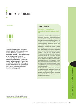 APEC – LES MÉTIERS EN ÉMERGENCE – HORS-SÉRIE, LES RéférentielS des métiers cadres 43 
–8É 
cotoxicologue 
– 
• toxicologue 
Retrouvez la fiche détaillée sur : 
annuaire-métiers.cadres.apec.fr 
exemple d’offre 
Toxicologue – Écotoxicologue 
expérimenté / Gestion de projet Reach 
H/F 
Face au besoin grandissant des entreprises, propre 
au contexte actuel de la réglementation Reach, 
vous venez étoffer notre équipe d’experts toxico-logues 
et écotoxicologues spécialisés Reach : en 
vue de la consolidation des plateformes pour 
l’enregistrement de familles de métaux, vous 
intervenez dans l’équipe de mise en conformité 
Reach pour la réalisation des dossiers d’enregis-trement 
de grandes entreprises internationales. 
Votre expertise toxicologique vous permet d’in-tervenir 
lors des différentes étapes de l’enregis-trement 
: mise en place d’une stratégie 
d’enregistrement (propositions de read-across, 
exemptions d’études, etc.), évaluation de l’expo-sition 
et du risque et pilotage du rapport sur la 
sécurité chimique. Vous êtes à même de construi-re 
une argumentation scientifique pour chaque 
étape du processus d’enregistrement. Vous assu-rez 
l’interface avec les laboratoires pour la réali-sation 
d’études physicochimiques, toxicologiques 
et écotoxicologiques. 
Bac+5 et doctorat, formation en toxicologie 
et/ou écotoxicologie, nécessité de justifier de 
8 à 10 ans d’expérience, anglais courant indis-pensable, 
certification ERT ou autre, autonomie, 
rigueur et aptitude à travailler au sein d’une 
équipe plurifonctionnelle. 
Source : emploi-environnement.com 
L’écotoxicologue étudie la toxicité des 
produits issus de différentes industries 
(chimie, pharmacie, cosmétique, 
agrochimie, énergie…), leurs répercussions 
sur les écosystèmes (terrestres, 
aériens, aquatiques) et sur la santé 
des populations animales. Il évalue les 
dossiers et fournit un avis d’expert aux 
ministères de tutelle. Il travaille le plus 
souvent en laboratoire, en coordination 
avec d’autres spécialistes (chimistes, 
biologies, toxicologues…). 
études, recherche et développement 
jeunes 
diplômés 
jeunes 
cadres 
cadres 
confirmés 
 