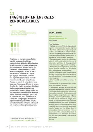 – 
11 
Ingénieur en énergies 
renouvelables 
– 
• Ingénieur d’études ENR 
• chef de projet énergies renouvelables 
• ingénieur d’affaires ENR 
jeunes 
diplômés 
jeunes 
cadres 
cadres 
confirmés 
Retrouvez la fiche détaillée sur : 
annuaire-métiers.cadres.apec.fr 
exemple d’offre 
Ingénieur d’affaires 
énergies renouvelables H/F 
Midi-Pyrénées 
Poste et missions : 
– Repérage des projets d’ENR développés dans la 
région en lien avec les acteurs publics et privés ; 
– Expertises technico-économiques de projets 
soumis à l’acquisition d’une filiale spécialisée ; 
– Analyse critique des projets présentés, des solu-tions 
46 APEC – LES MÉTIERS EN ÉMERGENCE – HORS-SÉRIE, LES RéfeeilnrtéS des eimrsté caders 
techniques proposées et négociation du 
montage des projets et de leur acquisition ; 
– Établissement d’une cotation du projet suivant 
une grille établie par la société, et d’une note de 
présentation synthétique de chaque projet pré-senté 
en comité d’engagement de la société ; 
– Analyse des garanties présentées, tant sur le 
process industriel, que sur le suivi de la mainte-nance 
et les garanties professionnelles ; 
– Analyse juridique des projets étudiés, analyses 
des coûts, et négociation des contrats de construc-tion 
et d’exploitation/maintenance avec les opé-rateurs 
du projet ; 
– Calcul poussé de la rentabilité économique du 
projet ; 
– Coordination des partenaires de la société 
filiale participant aux décisions ; 
– Coordination et secrétariat des instances de gou-vernance 
de la société filiale spécialisée en ENR. 
Titulaire d’un diplôme d’ingénieur à dominante 
énergies, thermique, génie climatique, vous possé-dez 
une expérience significative dans la gestion 
(technique, économique, financière et juridique) 
de projets dans les domaines des énergies renou-velables, 
en particulier méthanisation et biomasse. 
Vous êtes doté d’une très bonne organisation, 
ainsi que d’un grand sens de l’analyse, votre 
capacité de synthèse est reconnue. Appréciant le 
travail d’équipe, vous êtes à l’aise dans les 
contacts à tous niveaux et savez mener à bien vos 
projets de manière autonome. La conduite de 
projets comme le suivi de chantiers vous est fami-lière, 
vous êtes à l’aise tant avec l’aspect financier 
que technique. 
Source : Apec 
L’ingénieur en énergies renouvelables 
travaille sur des projets liés au 
photovoltaïque, à l’éolien, à l’hydraulique 
ou à la biomasse. Il trouve, par exemple, 
des solutions pour réduire l’impact de 
l’éolien sur l’environnement. Il choisit 
le lieu le plus propice et met en place 
des études de faisabilité. Il s’assure 
que le projet est rentable, conforme 
aux impératifs de sécurité et respecte 
l’environnement. À ces compétences 
s’ajoute un travail de concertation avec 
les acteurs locaux pour déminer le terrain. 
Il réalise des études permettant d’intégrer 
les énergies renouvelables dans les 
bâtiments, les projets… Il crée et gère un 
parc de production d’électricité (éolienne, 
solaire, biomasse ou biogaz), que ce soit 
en rachetant des parcs existants ou en 
s’associant à un groupe d’investisseurs. 
Il pilote le développement des projets, 
fait le lien entre les différents acteurs, et 
suit l’avancement des phases du projet. 
 