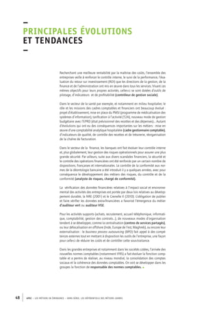 –principales 
évolutions 
et tendances 
– 
Recherchant une meilleure rentabilité par la maîtrise des coûts, l’ensemble des 
entreprises veille à renforcer le contrôle interne, le suivi de la performance, l’éva-luation 
du retour sur investissement (ROI) que les directions de la gestion, de la 
finance et de l’administration ont mis en oeuvre dans tous les services. Visant ces 
mêmes objectifs pour leurs propres activités, celles-ci se sont dotées d’outils de 
pilotage, d’indicateurs et de profitabilité (contrôleur de gestion sociale). 
Dans le secteur de la santé par exemple, et notamment en milieu hospitalier, le 
rôle et les missions des cadres comptables et financiers ont beaucoup évolué : 
projet d’établissement, mise en place du PMSI (programme de médicalisation des 
systèmes d’information), tarification à l’activité (T2A), nouveau mode de gestion 
budgétaire avec l’EPRD (état prévisionnel des recettes et des dépenses)… Autant 
d’évolutions qui ont eu des conséquences importantes sur les métiers : mise en 
oeuvre d’une comptabilité analytique hospitalière (cadre gestionnaire comptable), 
d’indicateurs de qualité, de contrôle des recettes et de trésorerie, réorganisation 
de la chaîne de facturation. 
Dans le secteur de la finance, les banques ont fait évoluer leur contrôle interne 
et, plus globalement, leur gestion des risques opérationnels pour assurer une plus 
grande sécurité. Par ailleurs, suite aux divers scandales financiers, la sécurité et 
le contrôle des opérations financières ont été renforcés par un certain nombre de 
dispositions, françaises et internationales. Le contrôle de la conformité aux nor-mes 
de la déontologie bancaire a été introduit il y a quelques années, avec pour 
conséquence le développement des métiers des risques, du contrôle et de la 
conformité (analyste de risques, chargé de conformité). 
La vérification des données financières relatives à l’impact social et environne-mental 
des activités des entreprises est portée par deux lois relatives au dévelop-pement 
durable, la NRE (2001) et le Grenelle II (2010). L’obligation de publier 
et faire vérifier les données extra-financières a favorisé l’émergence du métier 
d’auditeur vert ou auditeur HSE. 
Pour les activités supports (achats, recrutement, accueil téléphonique, informati-que, 
comptabilité, gestion des contrats…), de nouveaux modes d’organisation 
tendent à se développer, comme la centralisation (centres de services partagés), 
ou leur délocalisation en offshore (Inde, Europe de l’est, Maghreb), ou encore leur 
externalisation : le business process outsourcing (BPO) fait appel à des compé-tences 
externes tout en mettant à disposition les outils de l’entreprise, une façon 
pour celle-ci de réduire les coûts et de contrôler cette sous-traitance. 
Dans les grandes entreprises et notamment dans les sociétés cotées, l’arrivée des 
nouvelles normes comptables (notamment IFRS) a fait évoluer la fonction comp-table 
et a permis de réaliser, au niveau mondial, la consolidation des comptes 
sociaux et la cohérence des données comptables. On voit se développer dans les 
groupes la fonction de responsable des normes comptables. • 
48 APEC – LES MÉTIERS EN ÉMERGENCE – HORS-SÉRIE, LES RéfeeilnrtéS des eimrsté caders 
 