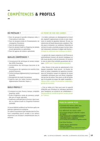 APEC – LES MÉTIERS EN ÉMERGENCE – HORS-SÉRIE, LES RéférentielS des métiers cadres 49 
–C 
OMPÉTENCES & PROFILs 
– 
Le point de vue des cadres 
« Ce métier continuera son développement en raison 
des impératifs règlementaires de plus en plus impor-tants 
en matière de régulation bancaire. De plus, les 
mécanismes de fraude devenant plus complexes, il fau-dra 
savoir se réinventer. Les institutions financières ne 
sont pas les seules concernées puisque le secteur indus-triel, 
notamment, commence à intégrer cette fonction. » 
(Chargé de conformité dans la banque de détail) 
« La gestion des risques comporte un coût financier et 
potentiellement humain, elle devient stratégique car 
elle couvre de plus en plus de domaines. On assiste à 
la mise en place d’une véritable gouvernance des ris-ques. 
» (DRH dans l’industrie pharmaceutique) 
« Nous faisons le lien entre les opérationnels et les 
équipes comptables. Notre mission : les écouter, tra-duire 
en termes comptables les opérations économi-ques 
de l’entreprise, essayer de vulgariser les termes 
comptables techniques pour une bonne compréhen-sion 
par tous les acteurs. Nous avons un rôle de facilita-teur 
et de gardien du respect des règles comptables. » 
(Responsable normes et procédures comptables, 
groupe de tourisme) 
« C’est un métier où il faut aussi avoir la capacité 
d’identifier puis d’analyser les indicateurs pertinents 
pour l’entreprise, son activité et ses collaborateurs. » 
(Responsable du contrôle de gestion sociale, groupe 
de l’intérim) 
Où postuler ? 
• Dans les groupes et grandes entreprises cotés, à 
l’international, multi-sites, 
• Dans les banques privées et d’investissement, les 
compagnies d’assurance, 
• Dans les administrations, 
• Dans les cabinets d’audit ou d’expertise, les cabinets 
conseil généralistes ou spécialisées, 
• Dans les agences de notation spécialisées. 
Quelles compétences ? 
• Connaissances des techniques et normes compta-bles 
(IFRS), financières, 
• Connaissances des techniques bancaires et de 
contrôle, 
• Connaissances des opérations de marché et des 
produits financiers, 
• Culture juridique (réglementation), économique et 
financière, 
• Management de projets transversaux, 
• Expertise dans son métier (normes comptables, 
réglementation financière, risques…). 
Quels profils ? 
• Formations en droit, finance, banque, comptable 
(expertise, audit). 
• Écoles d’ingénieurs, écoles de commerce complé-tées 
par un master spécialisé. 
• Expérience confirmée dans la fonction, dans le sec-teur 
ou cabinet d’audit ou d’expertise fortement 
souhaitée. 
Un jeune diplômé accèdera à ces fonctions après une 
première expérience en entreprise. 
Un cadre en reconversion (par exemple dans les fonc-tions 
comptables) pourra accéder à ces métiers 
moyennant une formation complémentaire dans le 
domaine. 
Pour en savoir plus 
•L’annuaire des métiers cadres Apec 
sur annuaire-metiers.cadres.apec.fr 
•Les référentiels des métiers cadres 
– De la banque (chargé de conformité, analyste 
de risques) 
– De la finance et de la comptabilité d’entreprise 
(cadre gestionnaire comptabilité analytique, 
responsable normes comptables) 
– De la fonction RH (contrôleur de gestion sociale) 
•Les fiches fonctions 
– Gestion, finance, administration 
– Ressources humaines 
sur cadres.apec.fr, rubrique « Marché de l’emploi » 
 