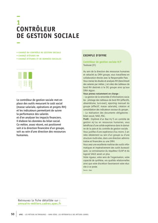 –1C 
ontrôleur 
de gestion sociale 
– 
• Chargé du contrôle de gestion socialE 
• chargé d’études RH 
• chargé d’études et de données sociales 
jeunes 
diplômés 
jeunes 
cadres 
cadres 
confirmés 
Retrouvez la fiche détaillée sur : 
annuaire-métiers.cadres.apec.fr 
exemple d’offre 
Contrôleur de gestion sociale H/F 
Toulouse (31) 
Au sein de la direction des ressources humaines 
et rattaché au DRH groupe, vous travaillerez en 
collaboration étroite avec la Responsable Paie. 
Vous menez les études et analyses RH (benchmark 
des salaires par métier...) et créez des tableaux de 
bord RH destinés à la DG groupe ainsi qu’aux 
DRH région. 
Vous prenez notamment en charge : 
– La gestion de la remontée d’informations socia-les 
: pilotage des tableaux de bord RH (effectifs, 
absentéisme, turn-over), reporting mensuel du 
groupe (effectif, masse salariale), création et 
consolidation des indicateurs sociaux du groupe ; 
– La réalisation des documents obligatoires : 
bilan social, NAO, RSC. 
Profil : Diplômé d’un Bac+4/5 en contrôle de 
gestion et/ou en ressources humaines, vous 
bénéficiez d’une solide expérience dans le domai-ne 
de la paie et du contrôle de gestion sociale. 
Vous justifiez d’une expérience d’au moins 3 an-nées 
50 APEC – LES MÉTIERS EN ÉMERGENCE – HORS-SÉRIE, LES RéfeeilnrtéS des eimrsté caders 
idéalement au sein d’un groupe ou d’une 
structure multi-sites, dans une direction adminis-trative 
et financière ou une DRH. 
Vous avez une excellente maîtrise des outils infor-matiques 
et impérativement des outils bureauti-ques. 
La connaissance du requêteur OLAP et du 
logiciel SAGE serait un plus. 
Votre rigueur, votre sens de l’organisation, votre 
capacité de synthèse, vos qualités relationnelles 
ainsi que votre discrétion favoriseront votre réus-site 
à ce poste. 
Source : Apec 
Le contrôleur de gestion sociale met en 
place des outils mesurant le coût social 
(masse salariale, opérations et projets RH) 
et les indicateurs permettant de suivre 
la performance des salariés 
et d’en analyser les impacts financiers. 
Il élabore les données du bilan social. 
Ce métier, assez récent, est positionné 
soit à la direction financière d’un groupe, 
soit au sein d’une direction des ressources 
humaines. 
 