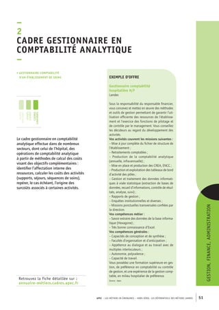 adre gestionnaire en 
comptabilité analytique 
– 
APEC – LES MÉTIERS EN ÉMERGENCE – HORS-SÉRIE, LES RéférentielS des métiers cadres 51 
–2C 
• gestionnaire comptabilité 
d’un établissement de soins 
jeunes 
diplômés 
jeunes 
cadres 
cadres 
confirmés 
Retrouvez la fiche détaillée sur : 
annuaire-métiers.cadres.apec.fr 
gestion, finance, administration 
exemple d’offre 
Gestionnaire comptabilité 
hospitalière H/F 
Landes 
Sous la responsabilité du responsable financier, 
vous concevez et mettez en oeuvre des méthodes 
et outils de gestion permettant de garantir l’uti-lisation 
efficiente des ressources de l’établisse-ment 
et l’exercice des fonctions de pilotage et 
de contrôle par le management. Vous conseillez 
les décideurs au regard du développement des 
activités. 
Vos activités couvrent les missions suivantes : 
– Mise à jour complète du fichier de structure de 
l’établissement ; 
– Retraitements comptables ; 
– Production de la comptabilité analytique 
(annuelle, infra-annuelle) ; 
– Mise en place et production des CREA, ENCC ; 
– Production et exploitation des tableaux de bord 
d’activité des pôles ; 
– Gestion et traitement des données informati-ques 
à visée statistique (extraction de bases de 
données, recueil d’informations, contrôle de résul-tats, 
analyse, suivi) ; 
– Rapports de gestion ; 
– Enquêtes institutionnelles et diverses ; 
– Missions ponctuelles transversales confiées par 
la direction. 
Vos compétences métier : 
– Savoir extraire des données de la base informa-tique 
(Hexagone) ; 
– Très bonne connaissance d’Excel. 
Vos compétences générales : 
– Capacités de conception et de synthèse ; 
– Facultés d’organisation et d’anticipation ; 
– Appétence au dialogue et au travail avec de 
multiples interlocuteurs ; 
– Autonomie, polyvalence ; 
– Capacité de travail. 
Vous possédez une formation supérieure en ges-tion, 
de préférence en comptabilité ou contrôle 
de gestion, et une expérience de la gestion comp-table, 
en milieu hospitalier de préférence. 
Source : Apec 
Le cadre gestionnaire en comptabilité 
analytique effectue dans de nombreux 
secteurs, dont celui de l’hôpital, des 
opérations de comptabilité analytique 
à partir de méthodes de calcul des coûts 
visant des objectifs complémentaires : 
identifier l’affectation interne des 
ressources, calculer les coûts des activités 
(supports, séjours, séquences de soins), 
repérer, le cas échéant, l’origine des 
surcoûts associés à certaines activités. 
 