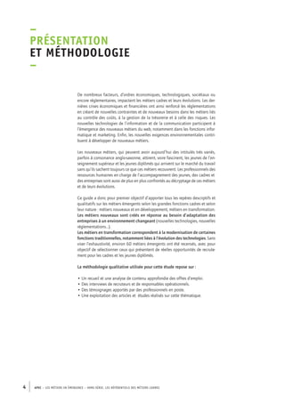 –P 
résentation 
et méthodologie 
– 
De nombreux facteurs, d’ordres économiques, technologiques, sociétaux ou 
encore réglementaires, impactent les métiers cadres et leurs évolutions. Les der-nières 
crises économiques et financières ont ainsi renforcé les réglementations 
en créant de nouvelles contraintes et de nouveaux besoins dans les métiers liés 
au contrôle des coûts, à la gestion de la trésorerie et à celle des risques. Les 
nouvelles technologies de l’information et de la communication participent à 
l’émergence des nouveaux métiers du web, notamment dans les fonctions infor-matique 
et marketing. Enfin, les nouvelles exigences environnementales contri-buent 
à développer de nouveaux métiers. 
Les nouveaux métiers, qui peuvent avoir aujourd’hui des intitulés très variés, 
parfois à consonance anglo-saxonne, attirent, voire fascinent, les jeunes de l’en-seignement 
supérieur et les jeunes diplômés qui arrivent sur le marché du travail 
sans qu’ils sachent toujours ce que ces métiers recouvrent. Les professionnels des 
ressources humaines en charge de l’accompagnement des jeunes, des cadres et 
des entreprises sont aussi de plus en plus confrontés au décryptage de ces métiers 
et de leurs évolutions. 
Ce guide a donc pour premier objectif d’apporter tous les repères descriptifs et 
qualitatifs sur les métiers émergents selon les grandes fonctions cadres et selon 
leur nature : métiers nouveaux et en développement, métiers en transformation. 
Les métiers nouveaux sont créés en réponse au besoin d’adaptation des 
entreprises à un environnement changeant (nouvelles technologies, nouvelles 
réglementations…). 
Les métiers en transformation correspondent à la modernisation de certaines 
fonctions traditionnelles, notamment liées à l’évolution des technologies. Sans 
viser l’exhaustivité, environ 60 métiers émergents ont été recensés, avec pour 
objectif de sélectionner ceux qui présentent de réelles opportunités de recrute-ment 
pour les cadres et les jeunes diplômés. 
La méthodologie qualitative utilisée pour cette étude repose sur : 
• Un recueil et une analyse de contenu approfondie des offres d’emploi. 
• Des interviews de recruteurs et de responsables opérationnels. 
• Des témoignages apportés par des professionnels en poste. 
• Une exploitation des articles et études réalisés sur cette thématique. 
4 APEC – LES MÉTIERS EN ÉMERGENCE – HORS-SÉRIE, LES RéfeeilnrtéS des eimrsté caders 
 