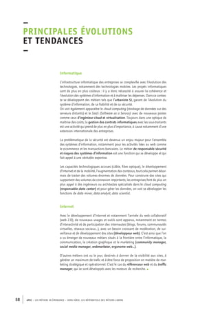 –principales 
évolutions 
et tendances 
– 
Informatique 
L’infrastructure informatique des entreprises se complexifie avec l’évolution des 
technologies, notamment des technologies mobiles. Les projets informatiques 
sont de plus en plus coûteux : il y a donc nécessité à assurer la cohérence et 
l’évolution des systèmes d’information et à maîtriser les dépenses. Dans ce contex-te 
se développent des métiers tels que l’urbaniste SI, garant de l’évolution du 
système d’information, de sa fiabilité et de sa sécurité. 
On voit également apparaître le cloud computing (stockage de données sur des 
serveurs distants) et le SaaS (Software as a Service) avec de nouveaux postes 
comme ceux d’ingénieur cloud et virtualisation. Toujours dans une optique de 
maîtrise des coûts, la gestion des contrats informatiques avec les sous-traitants 
est une activité qui prend de plus en plus d’importance, à cause notamment d’une 
extension internationale des entreprises. 
La problématique de la sécurité est devenue un enjeu majeur pour l’ensemble 
des systèmes d’information, notamment pour les activités liées au web comme 
le e-commerce et les transactions bancaires. Le métier de responsable sécurité 
et risques des systèmes d’information est une fonction qui se développe et qui 
fait appel à une véritable expertise. 
Les capacités technologiques accrues (câble, fibre optique), le développement 
d’Internet et de la mobilité, l’augmentation des contenus, tout cela permet désor-mais 
de traiter des volumes énormes de données. Pour construire des sites qui 
supportent des volumes de connexion importants, les entreprises font de plus en 
plus appel à des ingénieurs ou architectes spécialisés dans le cloud computing 
(responsable data center) et pour gérer les données, on voit se développer les 
fonctions de data miner, data analyst, data scientist. 
Internet 
Avec le développement d’Internet et notamment l’arrivée du web collaboratif 
(web 2.0), de nouveaux usages et outils sont apparus, notamment en termes 
d’interactivité et de participation des internautes (blogs, forums, communautés 
virtuelles, réseaux sociaux…), avec un besoin croissant de modération, de sur-veillance 
et de développement des sites (développeur web). C’est ainsi que l’on 
a vu émerger de nouveaux métiers situés à la frontière entre l’informatique, la 
communication, la création graphique et le marketing (community manager, 
social media manager, webmarketer, ergonome web…). 
D’autres métiers ont vu le jour, destinés à donner de la visibilité aux sites, à 
générer un maximum de trafic et à être force de proposition en matière de mar-keting 
stratégique et opérationnel. C’est le cas du référenceur web et du traffic 
manager, qui se sont développés avec les moteurs de recherche. • 
58 APEC – LES MÉTIERS EN ÉMERGENCE – HORS-SÉRIE, LES RéfeeilnrtéS des eimrsté caders 
 