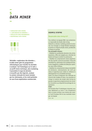 exemple d’offre 
Responsable data mining H/F 
Pour renforcer nos équipes R&D, nous recherchons 
un responsable des études data mining. 
Rattaché au directeur marketing produits et actua-riat, 
vous managez un chargé d’études statistiques 
et prenez en charge les études clients, portefeuilles 
et réseaux du groupe. 
Vos principales missions : 
– Modéliser les portefeuilles (évolution des primes, 
expositions, effets des budgets) pour alimenter les 
études techniques et piloter les partenariats ; 
– Modéliser les comportements clients (segmenta-tion 
des marchés, scores de souscription, mesure de 
sensibilité Prix, optimisation de la politique de frais, 
scores d’appétence, modèles de durée) pour optimi-ser 
notre chiffre d’affaires ; 
– Modéliser les comportements réseaux (rentabilité 
de distribution, individualisation des tarifs par 
réseau et apporteur) pour mettre en cohérence le 
développement et la rentabilité technique. 
Après une phase d’intégration des méthodes de 
travail et des modèles en place, vous prendrez en 
charge la conduire des projets data mining du 
groupe et apporterez progressivement de nouvel-les 
innovations aux dispositifs de pilotage de nos 
opérations. 
Profil : 
De formation Bac+5 statistiques/actuariat, vous 
avez idéalement au moins 3 ans d’expérience 
dans un poste similaire, vous maniez avec aisan-ce 
l’outil d’analyse SAS et vous souhaitez mana-ger 
une équipe. 
Source : Apec 
–5 
Data miner 
– 
• Consultant data mining 
• « explorateur de données » 
• spécialiste data performance 
• responsable data mining 
jeunes 
diplômés 
jeunes 
cadres 
cadres 
confirmés 
Véritable « explorateur des données », 
le data miner gère les programmes 
informatiques pour récolter les données 
à analyser. Son homologue sur le web a 
un profil moins technique, plus marketing. 
Il paramètre le type de données 
à recueillir par des logiciels, analyse 
la somme colossale de traces laissées 
par les internautes, et les rend parlantes 
en vue d’une exploitation commerciale. 
64 APEC – LES MÉTIERS EN ÉMERGENCE – HORS-SÉRIE, LES RéfeeilnrtéS des eimrsté caders 
 