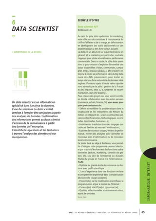 exemple d’offre 
Data scientist H/F 
Bordeaux (33) 
Au sein du pôle data opérations du marketing, 
votre rôle sera de contribuer à la croissance du 
chiffre d’affaires et de la marge, en définissant et 
en développant des outils décisionnels sur des 
problématiques à très forte valeur ajoutée. 
La data est un atout clé sur lequel l’entreprise en 
général, et le marketing en particulier, souhaite 
s’appuyer pour piloter et améliorer sa performance 
commerciale. Dans ce cadre, le pôle data opera-tions 
a pour mission d’exploiter l’ensemble des 
datas disponibles (visites, commandes, campa-gnes 
email, réseaux sociaux,…) afin d’aider l’en-treprise 
à piloter sa performance. L’ère du Big Data 
ouvre des défis passionnants pour traiter en 
temps réel une forte volumétrie de données hété-rogènes. 
Plusieurs sujets à haute valeur ajoutée 
sont adressés par le pôle : gestion de la fraude 
et des impayés, tests a/b, systèmes de recom-mandation, 
real time bidding… 
Pour chacun des projets qui vous seront confiés, 
en étroite collaboration avec les autres services 
(commerce, achats, finance, SI), vous aurez pour 
principales missions de : 
– Définir et modéliser la problématique dans le 
vocabulaire et les instruments de mesure du 
métier, en intégrant les « vraies » contraintes opé-rationnelles 
(financières, technologiques, incerti-tudes, 
temporelles, humaines…) ; 
– Implémenter la solution dans des langages por-tables 
et flexibles et mesurer l’amélioration ; 
– Explorer de nouveaux usages/leviers de perfor-mance, 
mener des analyses pour identifier de 
nouveaux axes d’optimisation ou de nouveaux 
leviers de croissance. 
Ce poste, basé au siège à Bordeaux, vous permet-tra 
d’intégrer notre programme « jeunes talents », 
et par la suite d’évoluer vers des fonctions opéra-tionnelles 
(achats, marketing, contrôle de ges-tion, 
etc.) au sein de l’entreprise ou d’autres 
filiales du groupe en France et à l’international. 
Profil : 
– Diplômé de grande école de commerce ou doc-torat 
avec profil scientifique ; 
– 2 ans d’expérience dans une fonction similaire 
et une première expérience dans la modélisation 
décisionnelle (stages acceptés) ; 
– Passionné(e) par la modélisation scientifique, la 
programmation et par le monde de l’Internet ; 
– Curieux (se), réactif (ve) et rigoureux (se) ; 
– Qualités rédactionnelles et de communication, 
esprit de synthèse. 
Source : Apec 
APEC – LES MÉTIERS EN ÉMERGENCE – HORS-SÉRIE, LES RéférentielS des métiers cadres 65 
–6 
Data scientist 
– 
• scientifique de la donnée 
Un data scientist est un informaticien 
spécialisé dans l’analyse de données. 
L’une des missions du data scientist 
consiste à formuler des conclusions à partir 
des analyses de données. L’optimisation 
des informations permet au data scientist 
d’extraire de la connaissance à partir 
des données de l’entreprise. 
Il identifie les questions et les tendances 
à travers l’analyse des données et leur 
manipulation. 
informatique, Internet 
jeunes 
diplômés 
jeunes 
cadres 
cadres 
confirmés 
 
